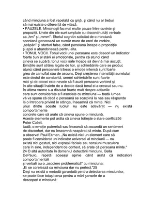 când minciuna a fost repetată cu grijă, şi când nu ar trebui
să mai existe o diferenţă de viteză.
• PAUZELE. Mincinoşii fac mai multe pauze între cuvinte şi
propoziţii. Unele din ele sunt umplute cu discontinuităţi verbale
ca „hm" şi „mmm". Efortul cognitiv solicitat de o minciună
spontană generează un număr mare de erori de vorbire,
„scăpări" şi starturi false, când persoana începe o propoziţie
şi apoi o abandonează pentru alta.
• TONUL VOCII. Tonul vocii unei persoane este deseori un indicator
foarte bun al stării ei emoţionale, pentru că atunci când
cineva se supără, tonul vocii sale începe să devină mai ascuţit.
Emoţiile sunt strâns legate de ton, şi schimbările care se produc
atunci când persoanele trăiesc o emoţie intensă sunt foarte
greu de camuflat sau de ascuns. Deşi creşterea intensităţii sunetului
este destul de constantă, uneori schimbările sunt foarte
mici şi de obicei este nevoie să fi auzit persoana vorbind şi
în alte situaţii înainte de a decide dacă tonul ei a crescut sau nu.
În ultima vreme s-a discutat foarte mult despre acţiunile
care sunt considerate a fi asociate cu minciuna — toată lumea
vă va spune că dacă o persoană se scarpină la nas sau răspunde
la o întrebare privind în stânga, înseamnă că minte. Nici
unul dintre aceste lucruri nu este adevărat — nu există
comportamente
concrete care să arate că cineva spune o minciună.
Aceste elemente pot arăta că cineva trăieşte o stare conflic256
Peter Collett
tuală, o emoţie puternică sau încearcă să ascundă un sentiment
de disconfort, dar nu înseamnă neapărat că minte. După cum
a observat Paul Ekman, „Nu există nici un element care să
poate fi considerat un indicator universal al minciunii — nu
există nici gesturi, nici expresii faciale sau tensiuni musculare
care în sine, independent de context, să arate că persoana minte."
24 O altă autoritate în domeniul detectării minciunii, Bella
DePaulo, repetă aceeaşi opinie când arată că indicatorii
comportamentali
şi verbali au o „asociere problematică" cu minciuna:
„Ei se corelează cu minciuna dar nu perfect."25
Deşi nu există o metodă garantată pentru detectarea minciunilor,
se poate face totuşi ceva pentru a mări şansele de a
descoperi o minciună:
 