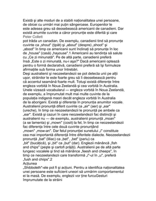 Există şi alte moduri de a stabili naţionalitatea unei persoane,
de obicei cu urmări mai puţin sângeroase. Europenilor le
este adesea greu să deosebească americanii de canadieni. Dar
există anumite cuvinte a căror pronunţie este diferită şi care
Peter Collett
pot trăda un canadian. De exemplu, canadienii tind să pronunţe
cuvinte ca „shout" (ţipăt) şi „about" (despre) „shoot" şi
„aboot" în timp ce americanii sunt înclinaţi să pronunţe în loc
de „house" (casă) „hayouse".1 Americanii au tendinţa să salute
cu „Ce zi minunată". Pe de altă parte, canadienii preferă
însă „Este o zi minunată, nu-i aşa?" Dacă americanii optează
pentru o formă declarativă, canadienii preferă să îşi formuleze
afirmaţiile sub forma unor întrebări.
Deşi australienii şi neozeelandezii se pot detecta unii pe alţii
uşor, străinilor le este foarte greu să îi deosebească pentru
că accentul seamănă foarte mult. Totuşi există diferenţe între
engleza vorbită în Noua Zeelandă şi cea vorbită în Australia.
Unele vizează vocabularul — engleza vorbită în Noua Zeelandă,
de exemplu, a împrumutat mult mai multe cuvinte de la
populaţia indigenă maori decât engleza vorbită în Australia
de la aborigeni. Există şi diferenţe în pronunţia anumitor vocale.
Australienii pronunţă diferit cuvinte ca „air" (aer) şi „ear"
(ureche), în timp ce neozeelandezii le pronunţă pe ambele ca
„ear". Există şi cazuri în care neozeelandezii fac distincţii şi
australienii nu — de exemplu, australienii pronunţă „moan"
(a se lamenta) şi „mown" (cosit) la fel, în timp ce neozeelandezii
fac diferenţa între cele două cuvinte pronunţând
„mown" „mow-an". Dar felul pronunţiei sunetului „i" constituie
cea mai importantă diferenţă între diferitele dialecte. Neozeelandezii
pronunţă „bat" (liliac) ca „bet", „bet" (pariu) ca
„bit" (bucăţică), şi „bit" ca „but" (dar). Englezii mănâncă „fish
and chips" (peşte şi cartofi prăjiţi). Australienii pe de altă parte
lungesc vocalele şi tind să mănânce „feesh and cheeps", în
timp ce neozeelandezii care transformă „i"-ul în „u", preferă
„fush and chiips".2
Acţiunea
„Shibboleth"-ele pot fi şi acţiuni. Pentru a identifica naţionalitatea
unei persoane este suficient uneori să urmărim comportamentul
ei la masă. De exemplu, englezii vor ţine furcuGesturi
împrumutate de la străini
 