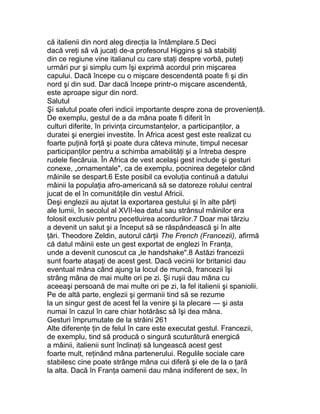 că italienii din nord aleg direcţia la întâmplare.5 Deci
dacă vreţi să vă jucaţi de-a profesorul Higgins şi să stabiliţi
din ce regiune vine italianul cu care staţi despre vorbă, puteţi
urmări pur şi simplu cum îşi exprimă acordul prin mişcarea
capului. Dacă începe cu o mişcare descendentă poate fi şi din
nord şi din sud. Dar dacă începe printr-o mişcare ascendentă,
este aproape sigur din nord.
Salutul
Şi salutul poate oferi indicii importante despre zona de provenienţă.
De exemplu, gestul de a da mâna poate fi diferit în
culturi diferite, în privinţa circumstanţelor, a participanţilor, a
duratei şi energiei investite. În Africa acest gest este realizat cu
foarte puţină forţă şi poate dura câteva minute, timpul necesar
participanţilor pentru a schimba amabilităţi şi a întreba despre
rudele fiecăruia. În Africa de vest acelaşi gest include şi gesturi
conexe, „ornamentale", ca de exemplu, pocnirea degetelor când
mâinile se despart.6 Este posibil ca evoluţia continuă a datului
mâinii la populaţia afro-americană să se datoreze rolului central
jucat de el în comunităţile din vestul Africii.
Deşi englezii au ajutat la exportarea gestului şi în alte părţi
ale lumii, în secolul al XVII-lea datul sau strânsul mâinilor era
folosit exclusiv pentru pecetluirea acordurilor.7 Doar mai târziu
a devenit un salut şi a început să se răspândească şi în alte
ţări. Theodore Zeldin, autorul cărţii The French (Francezii), afirmă
că datul mâinii este un gest exportat de englezi în Franţa,
unde a devenit cunoscut ca „le handshake".8 Astăzi francezii
sunt foarte ataşaţi de acest gest. Dacă vecinii lor britanici dau
eventual mâna când ajung la locul de muncă, francezii îşi
strâng mâna de mai multe ori pe zi. Şi ruşii dau mâna cu
aceeaşi persoană de mai multe ori pe zi, la fel italienii şi spaniolii.
Pe de altă parte, englezii şi germanii tind să se rezume
la un singur gest de acest fel la venire şi la plecare — şi asta
numai în cazul în care chiar hotărăsc să îşi dea mâna.
Gesturi împrumutate de la străini 261
Alte diferenţe ţin de felul în care este executat gestul. Francezii,
de exemplu, tind să producă o singură scuturătură energică
a mâinii, italienii sunt înclinaţi să lungească acest gest
foarte mult, reţinând mâna partenerului. Regulile sociale care
stabilesc cine poate strânge mâna cui diferă şi ele de la o ţară
la alta. Dacă în Franţa oamenii dau mâna indiferent de sex, în
 