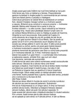 Anglia acest gest este întâlnit mai mult între bărbaţi şi mai puţin
între femei sau între un bărbat şi o femeie. Preponderenţa
gestului la bărbaţi în Anglia poate fi o reminiscenţă de pe vremea
când era folosit pentru a pecetlui o înţelegere.
Când două persoane se salută fără să stabilească un contact
fizic, deseori însoţesc mesajul verbal cu o înclinare uşoară
a capului. Britanicii şi-au construit o versiune proprie — înclinarea
laterală. Bărbia este întoarsă într-o parte în timp ce
fruntea coboară — cu alte cuvinte, capul coboară şi se întoarce
în acelaşi timp. Acest salut păcăleşte deseori turiştii care vin
să viziteze Marea Britanie şi care nu înţeleg ce poate să însemne.
Originile lui sunt necunoscute. Este posibil să fi apărut în
urma obiceiului de a trage de una din şuviţele de păr de pe
frunte, un gest sumisiv folosit în Evul Mediu. Dar se poate ca
gestul să se fi ivit în urma obiceiului acum dispărut de a-şi
scoate sau atinge pălăria în semn de salut. O altă sursă posibilă
este făcutul cu ochiul, pentru că acest gest implică deseori
o înclinare involuntară a capului într-o parte. Nuanţa de
şiretenie transmisă de persoana care face cu ochiul este prezentă
şi în înclinarea laterală. Şi, în final, înclinarea capului în
lateral mai poate fi un gest hibrid — o combinaţie între înclinarea
şi aplecarea capului, ambele fiind, aşa cum am văzut
mai devreme, semnale ale sumisivităţii.
O altă formă de salut care suferă numeroase variaţii socioculturale
este sărutul. Obiceiul de a săruta mâna unei femei
aproape a dispărut, însă înainte de cel de-al doilea război mondial
era folosit pe scară largă în toată Europa, mai ales în ţări
ca Polonia şi Ungaria care au aparţinut în trecut Imperiului
Austro-Ungar. Dacă vedeţi astăzi un bărbat sărutând mâna
unei femei, foarte probabil face o glumă. Dacă este serios, probabil
are o conexiune cu Europa de Est.
262 Peter Collett
Sărutul pe obraz diferă în funcţie de zonă în privinţa numărului
de săruturi pe care le execută partenerii. Scandinavii
tind să se mulţumească cu un singur sărut, în timp ce francezii
preferă sărutul dublu. Olandezii şi belgienii folosesc deseori
sărutul multiplu, dând cel puţin trei săruturi separate. În
toate aceste ţări sărutul este o trăsătură standard în ritualul salutului.
Prin urmare, toată lumea ştie la câte săruturi trebuie
să se aştepte şi care obraz va fi sărutat primul. In ţări ca Marea
 