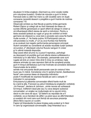 douăzeci în limba engleză. (Germanii au cinci vocale rostite
prin rotunjirea buzelor). Gradul de rotunjire a gurii în limba
franceză este cu atât mai mare cu cât vocalele care vin după
consoane necesită deseori o pregătire a gurii înainte de rostirea
consoanei."15
Observaţii similare au fost făcute şi pentru limba germană.
Robert Zajonc şi colegii săi au fost interesaţi de ideea că
sunete diferite generează un aport diferit de sânge în creier şi
că influenţează diferit starea de spirit a individului. Pentru a
testa această ipoteză au rugat un grup de vorbitori ai limbii
germane să citească cu voce tare o poveste care avea fie foarte
multe sunete „ii", fie foarte puţine.16 Participanţii care au
citit povestea cu multe „ii"-uri au avut fruntea mai fierbinte
şi au evaluat mai negativ performanţa personajului principal.
Autorii cercetării au considerat că aceste rezultate susţin ipoteza
că sunetul „ii" afectează volumul fluxului sanguin în creier
şi în ultimă instanţă dispoziţia.
Deşi acest efect anume nu a putut fi reprodus, psihologii
au descoperit că poziţiile gurii pot afecta starea sufletească a
individului şi în alte feluri. De exemplu, persoanele care sunt
rugate să ţină un creion între dinţi în timp ce urmăresc nişte
desene animate (şi care reproduc fără să fie conştienţi poziţia
gurii în timpul zâmbetului) sunt mai înclinate să considere deGesturi
împrumutate de la străini
senele mai amuzante decât persoanele care ţin creionul între
buze sau în mână. Cercetarea vine în sprijinul teoriei „feedbackului
facial" care avansa ideea că dispoziţia individului
poate fi modificată de expresia facială pe care o adoptă.17
Indicatori în conversaţie
Entuziasmul şi plăcerea conversaţiei diferă foarte mult de
la o ţară la alta. Francezii au părut întotdeauna englezilor vorbăreţi.
„Un francez", declara dr Johnson, „simte nevoia să vorbească
tot timpul, indiferent dacă ştie sau nu ceva despre subiectul
conversaţiei; un englez se mulţumeşte să nu spună nimic,
dacă nu are ceva de spus." Şi italienii au reputaţia de a fi
vorbăreţi, ca şi irlandezii de altfel. La polul opus se află finlandezii
şi suedezii din nord care sunt fericiţi să savureze prezenţa
altora fără a spune un cuvânt.
Faptul că finlandezilor le place liniştea este evident şi în felul
în care îşi organizează conversaţiile. Deşi finlandezii au o
 
