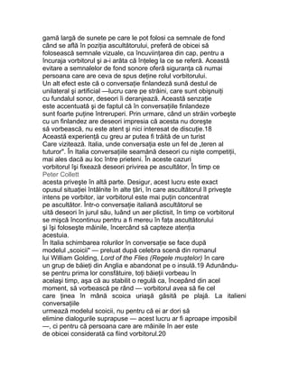 gamă largă de sunete pe care le pot folosi ca semnale de fond
când se află în poziţia ascultătorului, preferă de obicei să
folosească semnale vizuale, ca încuviinţarea din cap, pentru a
încuraja vorbitorul şi a-i arăta că înţeleg la ce se referă. Această
evitare a semnalelor de fond sonore oferă siguranţa că numai
persoana care are ceva de spus deţine rolul vorbitorului.
Un alt efect este că o conversaţie finlandeză sună destul de
unilateral şi artificial —lucru care pe străini, care sunt obişnuiţi
cu fundalul sonor, deseori îi deranjează. Această senzaţie
este accentuată şi de faptul că în conversaţiile finlandeze
sunt foarte puţine întreruperi. Prin urmare, când un străin vorbeşte
cu un finlandez are deseori impresia că acesta nu doreşte
să vorbească, nu este atent şi nici interesat de discuţie.18
Această experienţă cu greu ar putea fi trăită de un turist
Care vizitează. Italia, unde conversaţia este un fel de „teren al
tuturor". În Italia conversaţiile seamănă deseori cu nişte competiţii,
mai ales dacă au loc între prieteni. În aceste cazuri
vorbitorul îşi fixează deseori privirea pe ascultător, În timp ce
Peter Collett
acesta priveşte în altă parte. Desigur, acest lucru este exact
opusul situaţiei întâlnite în alte ţări, în care ascultătorul îl priveşte
intens pe vorbitor, iar vorbitorul este mai puţin concentrat
pe ascultător. Într-o conversaţie italiană ascultătorul se
uită deseori în jurul său, luând un aer plictisit, în timp ce vorbitorul
se mişcă încontinuu pentru a fi mereu în faţa ascultătorului
şi îşi foloseşte mâinile, încercând să capteze atenţia
acestuia.
În Italia schimbarea rolurilor în conversaţie se face după
modelul „scoicii" — preluat după celebra scenă din romanul
lui William Golding, Lord of the Flies (Regele muştelor) în care
un grup de băieţi din Anglia e abandonat pe o insulă.19 Adunându-
se pentru prima lor consfătuire, toţi băieţii vorbeau în
acelaşi timp, aşa că au stabilit o regulă ca, începând din acel
moment, să vorbească pe rând — vorbitorul avea să fie cel
care ţinea în mână scoica uriaşă găsită pe plajă. La italieni
conversaţiile
urmează modelul scoicii, nu pentru că ei ar dori să
elimine dialogurile suprapuse — acest lucru ar fi aproape imposibil
—, ci pentru că persoana care are mâinile în aer este
de obicei considerată ca fiind vorbitorul.20
 