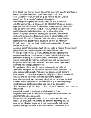 bine decât cele din văi. Acum asocierea a devenit o parte a limbajului
nostru — vorbim despre „capul" unei organizaţii care
este „superior" celor „de sub el" şi de nevoia de a ne „ridica
peste" sau de a „depăşi" problemele noastre.
Femeile spun că preferă ca bărbatul să fie mai înalt decât
ele. De asemenea, s-a descoperit că bărbaţii înalţi au un succes
reproductiv mai mare decât cei scunzi, ceea ce arată că femeile
aleg ca parteneri bărbaţii înalţi.4 Treptat, înălţimea a devenit
un ideal durabil la bărbaţi şi devine rapid un ideal şi la
femei. Înălţimea bărbaţilor este legată de nivelurile mai mari
de hormoni masculini, testosteron şi de o personalitate mai
dominantă.5 În istoria Statelor Unite numai trei preşedinţi au
fost mai scunzi decât media naţională iar unii, ca Abraham
Lincoln, erau chiar mai înalţi decât contemporanii lor. Aceeaşi
P e t e r C o l l e t t
asociere este întâlnită şi pe Wall Street, unde la fiecare 2,5 centimetri
peste înălţimea normală agentul primeşte 600 de dolari
în plus pe lună.6 Chiar şi în universităţi, unde se presupune
că personalul este numit numai pe baza calităţilor academice,
profesorii asistenţi au cu aproximativ 4 centimetri peste
media naţională de înălţime, profesorii asociaţi cu 5 centimetri
iar profesorii titulari cu 6 centimetri mai mult decât o persoană
normală de aceeaşi vârstă şi sex.7
Un mod de a părea mai dominant este creşterea înălţimii
aparente, ajungând să ne postăm deasupra altor persoane. Un
altul este să stăm drepţi. Psihologii au descoperit că oamenii
care adoptă o postură ce le permite să îşi ţină coloana vertebrală
dreaptă tind să fie consideraţi mai dominanţi decât cei
care stau cocoşaţi sau cu umerii căzuţi iar cei care sunt învăţaţi
să stea drepţi au mai multă încredere în ei şi sunt mai optimişti
decât cei care continuă să stea aşa cum s-au obişnuit.8
S-a descoperit şi că atunci când oamenii reuşesc să ducă la
îndeplinire
o sarcină, adoptă o poziţie cu spatele drept în timp
ce persoanele care nu reuşesc să îndeplinească o sarcină sunt
mai înclinate să se cocoşeze.
Dar o postură cu spatele drept nu ne poate scăpa de toate
relele. Se presupune în general că oamenii deprimaţi sau cei
care se simt învinşi se pot simţi mai bine dacă îşi îndreaptă
spatele. De fapt, lucrurile stau chiar pe dos. Cercetările arată
 