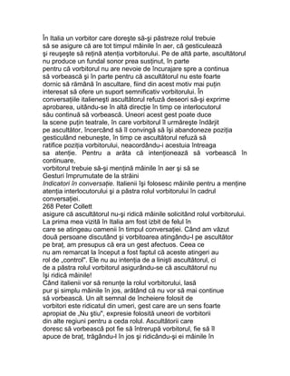 În Italia un vorbitor care doreşte să-şi păstreze rolul trebuie
să se asigure că are tot timpul mâinile în aer, că gesticulează
şi reuşeşte să reţină atenţia vorbitorului. Pe de altă parte, ascultătorul
nu produce un fundal sonor prea susţinut, în parte
pentru că vorbitorul nu are nevoie de încurajare spre a continua
să vorbească şi în parte pentru că ascultătorul nu este foarte
dornic să rămână în ascultare, fiind din acest motiv mai puţin
interesat să ofere un suport semnificativ vorbitorului. În
conversaţiile italieneşti ascultătorul refuză deseori să-şi exprime
aprobarea, uitându-se în altă direcţie în timp ce interlocutorul
său continuă să vorbească. Uneori acest gest poate duce
la scene puţin teatrale, în care vorbitorul îl urmăreşte îndârjit
pe ascultător, încercând să îl convingă să îşi abandoneze poziţia
gesticulând nebuneşte, în timp ce ascultătorul refuză să
ratifice poziţia vorbitorului, neacordându-i acestuia întreaga
sa atenţie. Pentru a arăta că intenţionează să vorbească în
continuare,
vorbitorul trebuie să-şi menţină mâinile în aer şi să se
Gesturi împrumutate de la străini
Indicatori în conversaţie. Italienii îşi folosesc mâinile pentru a menţine
atenţia interlocutorului şi a păstra rolul vorbitorului în cadrul
conversaţiei.
268 Peter Collett
asigure că ascultătorul nu-şi ridică mâinile solicitând rolul vorbitorului.
La prima mea vizită în Italia am fost izbit de felul în
care se atingeau oamenii în timpul conversaţiei. Când am văzut
două persoane discutând şi vorbitoarea atingându-l pe ascultător
pe braţ, am presupus că era un gest afectuos. Ceea ce
nu am remarcat la început a fost faptul că aceste atingeri au
rol de „control". Ele nu au intenţia de a linişti ascultătorul, ci
de a păstra rolul vorbitorul asigurându-se că ascultătorul nu
îşi ridică mâinile!
Când italienii vor să renunţe la rolul vorbitorului, lasă
pur şi simplu mâinile în jos, arătând că nu vor să mai continue
să vorbească. Un alt semnal de încheiere folosit de
vorbitori este ridicatul din umeri, gest care are un sens foarte
apropiat de „Nu ştiu", expresie folosită uneori de vorbitorii
din alte regiuni pentru a ceda rolul. Ascultătorii care
doresc să vorbească pot fie să întrerupă vorbitorul, fie să îl
apuce de braţ, trăgându-l în jos şi ridicându-şi ei mâinile în
 