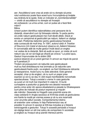 aer. Ascultătorul care vrea să arate că nu doreşte să preia
rolul vorbitorului poate face acest lucru încrucişându-şi braţele
sau ţinându-le la spate. Este un indicator al „nonintenţionalităţii"
— arată că ascultătorul nu doreşte să înceapă
să vorbească. La urma urmei, cum ar putea să o facă fără
mâini?
Mâna
Uneori putem identifica naţionalitatea unei persoane de la
distanţă, observând cum îşi foloseşte mâinile. În parte pentru
că unele naţiuni gesticulează mai mult decât altele. Dacă ar
exista un campionat al gesticulării pe naţiuni, italienii ar câştiga
din start. Preferinţa italienilor pentru gesticularea frenetică
este cunoscută de mult timp. În 1581, autorul cărţii A Treatise
of Daunccs (Un tratat al dansului) observa că „Italienii folosesc
în conversaţie atât de multe gesturi încât dacă un englez
i-ar vedea de la distanţă, fără să audă ce spun, ar crede că sunt
nebuni sau că vor să tragă pe sfoară pe cineva." La polul opus,
Gesturi împrumutate de la străini 269
autorul observă că un preot german în amvon se mişcă de parcă
ar fi paralizat.21
Tindem să presupunem că naţiunile care gesticulează
mult au fost dintotdeauna mai animate şi că naţiunile care
gesticulează foarte puţin, ca englezii, au fost întotdeauna reticente
şi neexpansive. Acest lucru nu este adevărat. Este general
acceptat, chiar şi de englezi, că nu sunt un popor prea
expresiv şi că nu se dau în vânt după manifestările nonverbale
spectaculoase. Totuşi a existat o vreme în care gesturile
au jucat un rol mult mai important în viaţa lor. O bună
cunoaştere a posturilor şi gesturilor era absolut necesară
pentru orice actor din epoca elisabetană şi piesele lui Shakespeare
sunt pline de indicaţii de posturi expresive şi mişcări
ale mâinilor. Desenele lui Hogarth care prezintă scene din
viaţa cotidiană în Anglia secolului al XVIII-lea arată că gesticularea
era foarte la modă pe vremea aceea şi că nu era rezervată
unor anumite pături sociale. Comportamentul distins
al oratorilor care vorbeau în faţa Parlamentului sau al
preoţilor în amvon în secolul al XIX-lea includea şi o folosire
extravagantă a gesturilor. Totuşi în această perioadă a început
să câştige teren un stil mai sobru de comportare în societate
şi englezii au început să-şi piardă interesul pentru
 