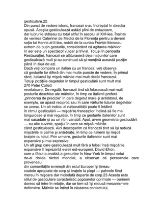 gesticulare.22
Din punct de vedere istoric, francezii s-au îndreptat în direcţia
opusă. Aceştia gesticulează astăzi plini de entuziasm,
dar lucrurile stăteau cu totul altfel în secolul al XVI-lea. Înainte
de venirea Caterinei de Medici de la Florenţa pentru a deveni
soţia lui Henric al II-lea, nobilii de la curtea Franţei foloseau
extrem de puţin gesturile, considerând că agitarea mâinilor
în aer este un spectacol vulgar şi trivial. Totuşi în perioada
Restauraţiei, francezii se alăturaseră deja naţiunilor care
gesticulează mult şi au continuat să-şi menţină această poziţie
până în ziua de azi.
Dacă veţi compara un italian cu un francez, veţi observa
că gesturile lor diferă din mai multe puncte de vedere. În primul
rând, italianul îşi mişcă mâinile mai mult decât francezul.
Totuşi poziţiile degetelor în timpul gesticulării sunt mult mai
270 Peter Collett
revelatoare. De regulă, francezii tind să folosească mai mult
posturile deschise ale mâinilor, în timp ce italienii preferă
„prinderea de precizie" în care degetul mare şi arătătorul, de
exemplu, se apasă reciproc sau în care vârfurile tuturor degetelor
se unesc. Un alt indiciu al naţionalităţii poate fi întâlnit
în ritmul gesticulării — mişcările francezilor înclină să fie mai
languroase şi mai regulate, în timp ce gesturile italienilor sunt
mai sacadate şi au un ritm variabil. Apoi, avem geometria gesticulării
— cu alte cuvinte, spaţiul în care se mişcă mâinile
când gesticulează. Aici descoperim că francezii tind să îşi reducă
mişcările la palme şi antebraţe, în timp ce italienii îşi mişcă
braţele cu totul. Prin urmare, gesturile italienilor sunt mai
expansive şi mai expresive.
Un alt grup care gesticulează mult fără a folosi însă mişcările
expansive îl reprezintă evreii est-europeni. David Efron,
care a făcut o analiză a gesturilor în New York în timpul celui
de-al doilea război mondial, a observat că persoanele care
proveneau
din comunităţile evreieşti din estul Europei îşi ţineau
coatele apropiate de corp şi braţele la piept — palmele fiind
mereu în mişcare dar niciodată departe de corp.23 Acesta este
stilul de gesticulare caracteristic popoarelor oprimate — oamenii
doresc să intre în relaţie, dar se tem să îşi reducă mecanismele
defensive. Mâinile se întind în căutarea contactului,
 