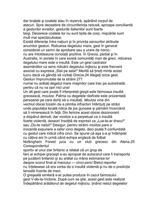 dar braţele şi coatele stau în rezervă, apărând corpul de
atacuri. Spre deosebire de circumferinţa redusă, aproape conciliantă
a gesturilor evreilor, gesturile italienilor sunt foarte
largi. Deoarece coatele lor nu sunt lipite de corp, mişcările sunt
mult mai spectaculoase.
Există diferenţe între naţiuni şi în privinţa sensurilor atribuite
anumitor gesturi. Ridicarea degetului mare, gest în general
considerat un semn de aprobare sau o urare de noroc,
nu are întotdeauna conotaţii pozitive. În Grecia, parţial şi în
Australia, în zonele în care există comunităţi mari de greci, ridicarea
degetului mare este o insultă. Este un gest castrator
asemănător ca sens ridicării degetului mijlociu şi este frecvent
asociat cu expresia „Stai pe asta!" Merită să ţineţi minte acest
lucru dacă vă gândiţi să vizitaţi Grecia.24 Alegeţi orice gest,
Gesturi împrumutate de la străini 271
numai nu arătaţi degetul mare maşinilor care trec pe autostradă,
pentru că nu va opri nici una!
Un alt gest care poate fi interpretat greşit este faimoasa insultă
grecească, moutza. Palma cu degetele răsfirate este prezentată
persoanei pe care doriţi să o insultaţi. Moutza vine din
vechiul obicei bizatin de a plimba infractori înlănţuiţi pe străzi
unde populaţia locală ridica de jos gunoaie şi pământ încercând
să îi nimerească în faţă. Din fericire acest obicei dezonorant
a dispărut demult, dar moiitza s-a perpetuat ca o insultă
foarte violentă, deseori însoţită de expresii ca „Lua-te-ar dracu!"
sau „Du-te naibii!" Desigur, pentru străini moiitza pare o
inocentă expunere a celor cinci degete, deci poate fi confundată
cu gestul care indică cifra cinci. Se spune că aşa s-a şi întâmplat
cu câţiva ani în urmă când echipa engleză de fotbal
Nottingham Forest juca cu un club grecesc din Atena.25
Corespondentul
sportiv al unui ziar britanic a relatat că un grup de
fani ai echipei greceşti s-au apropiat de autocarul care îi transporta
pe jucătorii britanici şi au arătat cu mâna estimarea lor
despre scorul final al meciului — cinci-zero! Bietul reporter
nu înţelesese că era vorba de o insultă violentă şi nu de o predicţie
lansată înainte de meci.
O greşeală similară s-ar putea produce în cazul faimosului
gest V-de-la-Victorie. După cum se ştie, acest gest este realizat
îndepărtând arătătorul de degetul mijlociu, ţinând restul degetelor
 