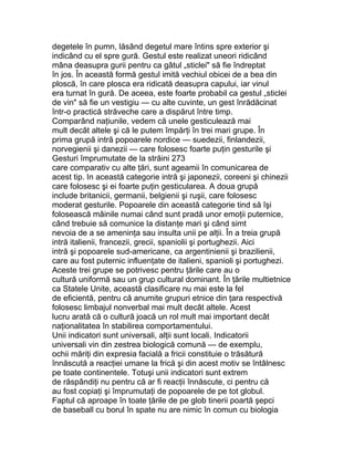 degetele în pumn, lăsând degetul mare întins spre exterior şi
indicând cu el spre gură. Gestul este realizat uneori ridicând
mâna deasupra gurii pentru ca gâtul „sticlei" să fie îndreptat
în jos. În această formă gestul imită vechiul obicei de a bea din
ploscă, în care plosca era ridicată deasupra capului, iar vinul
era turnat în gură. De aceea, este foarte probabil ca gestul „sticlei
de vin" să fie un vestigiu — cu alte cuvinte, un gest înrădăcinat
într-o practică străveche care a dispărut între timp.
Comparând naţiunile, vedem că unele gesticulează mai
mult decât altele şi că le putem împărţi în trei mari grupe. În
prima grupă intră popoarele nordice — suedezii, finlandezii,
norvegienii şi danezii — care folosesc foarte puţin gesturile şi
Gesturi împrumutate de la străini 273
care comparativ cu alte ţări, sunt ageamii în comunicarea de
acest tip. In această categorie intră şi japonezii, coreeni şi chinezii
care folosesc şi ei foarte puţin gesticularea. A doua grupă
include britanicii, germanii, belgienii şi ruşii, care folosesc
moderat gesturile. Popoarele din această categorie tind să îşi
folosească mâinile numai când sunt pradă unor emoţii puternice,
când trebuie să comunice la distanţe mari şi când simt
nevoia de a se ameninţa sau insulta unii pe alţii. În a treia grupă
intră italienii, francezii, grecii, spaniolii şi portughezii. Aici
intră şi popoarele sud-americane, ca argentinienii şi brazilienii,
care au fost puternic influenţate de italieni, spanioli şi portughezi.
Aceste trei grupe se potrivesc pentru ţările care au o
cultură uniformă sau un grup cultural dominant. În ţările multietnice
ca Statele Unite, această clasificare nu mai este la fel
de eficientă, pentru că anumite grupuri etnice din ţara respectivă
folosesc limbajul nonverbal mai mult decât altele. Acest
lucru arată că o cultură joacă un rol mult mai important decât
naţionalitatea în stabilirea comportamentului.
Unii indicatori sunt universali, alţii sunt locali. Indicatorii
universali vin din zestrea biologică comună — de exemplu,
ochii măriţi din expresia facială a fricii constituie o trăsătură
înnăscută a reacţiei umane la frică şi din acest motiv se întâlnesc
pe toate continentele. Totuşi unii indicatori sunt extrem
de răspândiţi nu pentru că ar fi reacţii înnăscute, ci pentru că
au fost copiaţi şi împrumutaţi de popoarele de pe tot globul.
Faptul că aproape în toate ţările de pe glob tinerii poartă şepci
de baseball cu borul în spate nu are nimic în comun cu biologia
 