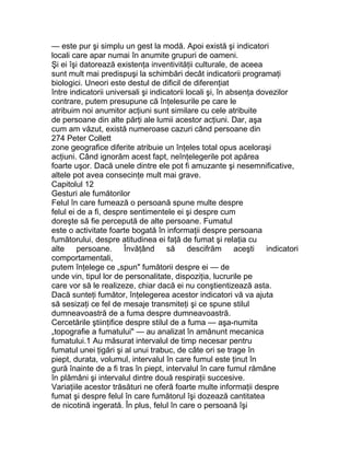 — este pur şi simplu un gest la modă. Apoi există şi indicatori
locali care apar numai în anumite grupuri de oameni.
Şi ei îşi datorează existenţa inventivităţii culturale, de aceea
sunt mult mai predispuşi la schimbări decât indicatorii programaţi
biologici. Uneori este destul de dificil de diferenţiat
între indicatorii universali şi indicatorii locali şi, în absenţa dovezilor
contrare, putem presupune că înţelesurile pe care le
atribuim noi anumitor acţiuni sunt similare cu cele atribuite
de persoane din alte părţi ale lumii acestor acţiuni. Dar, aşa
cum am văzut, există numeroase cazuri când persoane din
274 Peter Collett
zone geografice diferite atribuie un înţeles total opus aceloraşi
acţiuni. Când ignorăm acest fapt, neînţelegerile pot apărea
foarte uşor. Dacă unele dintre ele pot fi amuzante şi nesemnificative,
altele pot avea consecinţe mult mai grave.
Capitolul 12
Gesturi ale fumătorilor
Felul în care fumează o persoană spune multe despre
felul ei de a fi, despre sentimentele ei şi despre cum
doreşte să fie percepută de alte persoane. Fumatul
este o activitate foarte bogată în informaţii despre persoana
fumătorului, despre atitudinea ei faţă de fumat şi relaţia cu
alte persoane. Învăţând să descifrăm aceşti indicatori
comportamentali,
putem înţelege ce „spun" fumătorii despre ei — de
unde vin, tipul lor de personalitate, dispoziţia, lucrurile pe
care vor să le realizeze, chiar dacă ei nu conştientizează asta.
Dacă sunteţi fumător, înţelegerea acestor indicatori vă va ajuta
să sesizaţi ce fel de mesaje transmiteţi şi ce spune stilul
dumneavoastră de a fuma despre dumneavoastră.
Cercetările ştiinţifice despre stilul de a fuma — aşa-numita
„topografie a fumatului" — au analizat în amănunt mecanica
fumatului.1 Au măsurat intervalul de timp necesar pentru
fumatul unei ţigări şi al unui trabuc, de câte ori se trage în
piept, durata, volumul, intervalul în care fumul este ţinut în
gură înainte de a fi tras în piept, intervalul în care fumul rămâne
în plămâni şi intervalul dintre două respiraţii succesive.
Variaţiile acestor trăsături ne oferă foarte multe informaţii despre
fumat şi despre felul în care fumătorul îşi dozează cantitatea
de nicotină ingerată. În plus, felul în care o persoană îşi
 