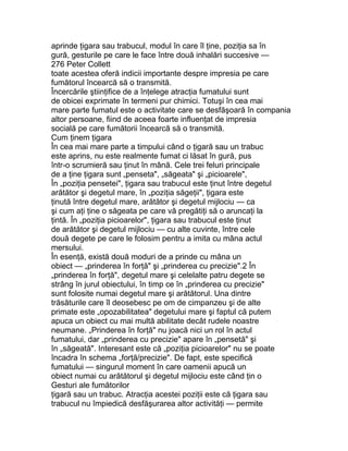aprinde ţigara sau trabucul, modul în care îl ţine, poziţia sa în
gură, gesturile pe care le face între două inhalări succesive —
276 Peter Collett
toate acestea oferă indicii importante despre impresia pe care
fumătorul încearcă să o transmită.
Încercările ştiinţifice de a înţelege atracţia fumatului sunt
de obicei exprimate în termeni pur chimici. Totuşi în cea mai
mare parte fumatul este o activitate care se desfăşoară în compania
altor persoane, fiind de aceea foarte influenţat de impresia
socială pe care fumătorii încearcă să o transmită.
Cum ţinem ţigara
În cea mai mare parte a timpului când o ţigară sau un trabuc
este aprins, nu este realmente fumat ci lăsat în gură, pus
într-o scrumieră sau ţinut în mână. Cele trei feluri principale
de a ţine ţigara sunt „penseta", „săgeata" şi „picioarele",
În „poziţia pensetei", ţigara sau trabucul este ţinut între degetul
arătător şi degetul mare, în „poziţia săgeţii", ţigara este
ţinută între degetul mare, arătător şi degetul mijlociu — ca
şi cum aţi ţine o săgeata pe care vă pregătiţi să o aruncaţi la
ţintă. În „poziţia picioarelor", ţigara sau trabucul este ţinut
de arătător şi degetul mijlociu — cu alte cuvinte, între cele
două degete pe care le folosim pentru a imita cu mâna actul
mersului.
În esenţă, există două moduri de a prinde cu mâna un
obiect — „prinderea în forţă" şi „prinderea cu precizie".2 În
„prinderea în forţă", degetul mare şi celelalte patru degete se
strâng în jurul obiectului, în timp ce în „prinderea cu precizie"
sunt folosite numai degetul mare şi arătătorul. Una dintre
trăsăturile care îl deosebesc pe om de cimpanzeu şi de alte
primate este „opozabilitatea" degetului mare şi faptul că putem
apuca un obiect cu mai multă abilitate decât rudele noastre
neumane. „Prinderea în forţă" nu joacă nici un rol în actul
fumatului, dar „prinderea cu precizie" apare în „pensetă" şi
în „săgeată". Interesant este că „poziţia picioarelor" nu se poate
încadra în schema „forţă/precizie". De fapt, este specifică
fumatului — singurul moment în care oamenii apucă un
obiect numai cu arătătorul şi degetul mijlociu este când ţin o
Gesturi ale fumătorilor
ţigară sau un trabuc. Atracţia acestei poziţii este că ţigara sau
trabucul nu împiedică desfăşurarea altor activităţi — permite
 
