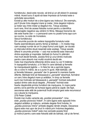 fumătorului, dacă este nevoie, să ţină şi un alt obiect în aceeaşi
mână. Acest lucru îl ajută să lase impresia că fumatul este o
activitate secundară.
Există şi alte moduri de a ţine ţigara sau trabucul. De exemplu,
pot fi ţinute între degetul mare şi inelar, între degetul mijlociu
şi inelar sau între inelar şi degetul mic. Totuşi acestea
sunt rare, fiind de aceea folosite numai pentru a identifica
personajele negative sau străinii în filme. Mesajul transmis de
ele este foarte clar — o persoană care nu poate fuma aşa cum
se cuvine, nu este de încredere.
Sexul fumătorului
Din anumite puncte de vedere topografia fumatului este
foarte asemănătoare pentru femei şi bărbaţi — în medie trag
cam acelaşi număr de ori în piept fumul unei ţigări, iar durata
şi intervalul dintre două respiraţii este acelaşi. Totuşi sexele
diferă în anumite privinţe — cea mai evidentă este intervalul
dintre expiraţie şi inspiraţie; bărbaţii ţin fumul în plămâni
mai mult decât femeile, acesta fiind şi unul dintre motivele
pentru care absorb mai multă nicotină decât ele.
Cele mai importante diferenţe dintre sexe nu vor fi întâlnite
în topografia fumatului, ci în felul în care bărbaţii şi femeile
îşi manipulează ţigările — în felul lor de a aprinde ţigara,
de a o ţine în mână, de a o pune în gură. Atât bărbaţii, cât
şi femeile folosesc „penseta" dar în general în maniere foarte
diferite. Bărbaţii tind să folosească o „pensetă" deschisă, formând
un cerc între degetul mare şi arătător, în timp ce femeile
sunt mai înclinate să folosească o „pensetă" închisă reducând
spaţiul dintre cele două degete. „Penseta" închisă este
foarte răspândită printre fumătorii de marijuana, în mare parte
pentru că le permite să fumeze ţigara până la capăt. De fapt,
asocierea este atât de puternică încât simplul gest este recunoscut
ca o aluzie la marijuana.
278 Peter Collett
Există mai multe variante ale „poziţiei picioarelor". Una
este „poziţia piciorului îndoit", în care ţigara este aşezată între
degetul arătător şi mijlociu, ambele degete fiind îndoite; în
„poziţia piciorului întins" ambele degete rămân drepte. Deoarece
ţigara este mai uşor de ţinut în mână prin îndoirea degetelor,
„poziţia piciorului îndoit" este mai comodă acesta fiind
şi motivul pentru care este folosită atât de bărbaţi, cât şi de femei.
 