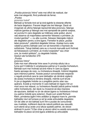 „Poziţia piciorului întins" este mai dificil de realizat, dar
este mai elegantă, fiind preferată de femei.
„Poziţia
piciorului îndoit"
Bărbaţii şi femeile tind să îşi ţină ţigările la distanţe diferite
de baza degetului. Fiecare deget are trei falange. Dacă vă
imaginaţi că ultima falangă reprezintă laba piciorului, falanga
mijlocie gamba şi falanga cea mai apropiată de palmă coapsa,
iar punctul în care degetele se întâlnesc este şoldul, atunci
veţi observa că majoritatea oamenilor folosesc o prindere „la
nivelul gambei" — cu alte cuvinte, folosesc falangele mijlocii
ale degetelor pentru a ţine ţigara. Femeilor le place „poziţia
labei piciorului", păstrând degetele întinse. Acelaşi lucru este
valabil şi pentru bărbaţii care vor să transmită o impresie de
sofisticare. Totuşi bărbaţi care au o muncă manuală sunt înclinaţi
să folosească o prindere „la nivelul coapselor" sau chiar
una „la nivelul şoldului", cu degetele îndoite.
Gesturi ale fumătorilor 279
„Poziţia
piciorului întins"
Cele mai mari diferenţe între sexe în privinţa stilului de a
fuma pot fi întâlnite în amplasarea palmei şi în poziţia încheieturii.
Bărbaţii sunt mai înclinaţi să ţină mâna în care au ţigara
foarte aproape de corp, cu încheietura dreaptă, îndoind degetele
spre interiorul palmei. Aceste posturi convenţionale respectă
o regulă primitivă care le cere bărbaţilor să rămână vigilenţi:
de aceea încheietura rămâne dreaptă, mâinile sunt ţinute
în jos şi degetele îndoite ca o pregătire pentru atac sau
apărare. Există şi momente în care bărbaţii ţin ţigara într-un
mod ceva mai relaxat, cu încheietura flexată (adică palma îndoită
către încheietură), dar dacă nu încearcă să dea impresia
de epuizare, bărbaţii nu ţin de obicei ţigara cu încheietura întinsă
(cu palma îndoită spre exterior). După cum arată Richard
Klein, prinderea ţigării între arătător şi degetul mare le „permite
bărbaţilor duri să fumeze şi să îşi arate articulaţiile degetelor.
Ori de câte ori doi bărbaţi sunt într-o poziţie de concurenţă
sau rivalitate, indiferent dacă de natură politică sau sexuală,
sunt atenţi să-şi arate unul altuia spatele palmei, de obicei
strânsă în pumn."3 Dar chiar şi atunci când nu există concurenţă,
bărbaţilor le place să ţină ţigara arătându-şi articulaţiile
 