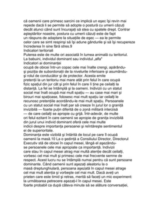 că oamenii care primesc sarcini ce implică un eşec îşi revin mai
repede dacă li se permite să adopte o postură cu umerii căzuţi
decât atunci când sunt încurajaţi să stea cu spatele drept. Contrar
aşteptărilor noastre, postura cu umerii căzuţi este de fapt
un răspuns de adaptare la situaţiile de eşec — ea le permite
celor care se simt respinşi să îşi adune gândurile şi să îşi recupereze
încrederea în sine fără stres.9
Indicatori teritoriali
Puterea este de multe ori asociată în lumea animală cu teritoriul.
La babuini, individul dominant sau individul „alfa"
Indicatori ai dominanţei
ocupă de obicei într-un copac cele mai înalte crengi, apărându-
şi poziţia de subordonaţii de la nivelurile inferioare şi asumându-
şi rolul de conducător şi de protector. Acesta emite
pretenţii la un teritoriu mai mare atât prin felul în care ocupă
fizic spaţiul din jur cât şi prin felul în care îi ţine pe ceilalţi la
distanţă. La fel se întâmplă şi la oameni. Indivizii cu un statut
social mai înalt ocupă mai mult spaţiu — au case mai mari şi
birouri mai spaţioase, folosesc mai mult spaţiu iar ceilalţi le
recunosc pretenţiile acordându-le mai mult spaţiu. Persoanele
cu un statut social mai înalt par să creeze în jurul lor o graniţă
invizibilă — foarte puţin diferită de o zonă militară interzisă
— de care ceilalţi se apropie cu grijă. Într-adevăr, de multe
ori felul ezitant în care oamenii se apropie de graniţa invizibilă
din jurul unui individ dominant oferă cele mai multe
indicii despre importanţa persoanei şi reîntăreşte sentimentul
ei de superioritate.
Dominanţa este vizibilă şi întărită de locul pe care îl ocupă
oamenii la masă.10 La o şedinţă a Consiliului Director, Directorul
Executiv stă de obicei în capul mesei, lângă el aşezându-
se persoanele cele mai apropiate ca importanţă. Indivizii
care stau în capul mesei atrag mai multă atenţie decât ceilalţi,
vorbesc cel mai mult şi primesc cele mai frecvente semne de
respect. Acest lucru nu se întâmplă numai pentru că sunt persoane
dominante. Când oamenii sunt aşezaţi aleatoriu la o
masă dreptunghiulară, persoana aşezată în capul mesei atrage
cel mai mult atenţia şi vorbeşte cel mai mult. Dacă aveţi un
prieten care este timid şi retras, merită să faceţi un mic experiment:
la următoarea petrecere aşezaţi-l în capul mesei. Este
foarte probabil ca după câteva minute să se alăture conversaţiei,
 