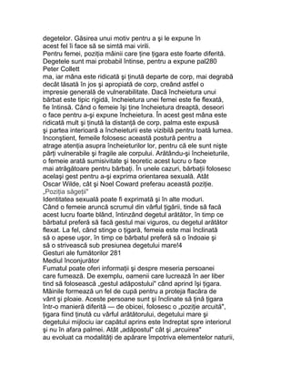 degetelor. Găsirea unui motiv pentru a şi le expune în
acest fel îi face să se simtă mai virili.
Pentru femei, poziţia mâinii care ţine ţigara este foarte diferită.
Degetele sunt mai probabil întinse, pentru a expune pal280
Peter Collett
ma, iar mâna este ridicată şi ţinută departe de corp, mai degrabă
decât lăsată în jos şi apropiată de corp, creând astfel o
impresie generală de vulnerabilitate. Dacă încheietura unui
bărbat este tipic rigidă, încheietura unei femei este fie flexată,
fie întinsă. Când o femeie îşi ţine încheietura dreaptă, deseori
o face pentru a-şi expune încheietura. În acest gest mâna este
ridicată mult şi ţinută la distanţă de corp, palma este expusă
şi partea interioară a încheieturii este vizibilă pentru toată lumea.
Inconştient, femeile folosesc această postură pentru a
atrage atenţia asupra încheieturilor lor, pentru că ele sunt nişte
părţi vulnerabile şi fragile ale corpului. Arătându-şi încheieturile,
o femeie arată sumisivitate şi teoretic acest lucru o face
mai atrăgătoare pentru bărbaţi. În unele cazuri, bărbaţii folosesc
acelaşi gest pentru a-şi exprima orientarea sexuală. Atât
Oscar Wilde, cât şi Noel Coward preferau această poziţie.
„Poziţia săgeţii"
Identitatea sexuală poate fi exprimată şi în alte moduri.
Când o femeie aruncă scrumul din vârful ţigării, tinde să facă
acest lucru foarte blând, întinzând degetul arătător, în timp ce
bărbatul preferă să facă gestul mai viguros, cu degetul arătător
flexat. La fel, când stinge o ţigară, femeia este mai înclinată
să o apese uşor, în timp ce bărbatul preferă să o îndoaie şi
să o strivească sub presiunea degetului mare!4
Gesturi ale fumătorilor 281
Mediul înconjurător
Fumatul poate oferi informaţii şi despre meseria persoanei
care fumează. De exemplu, oamenii care lucrează în aer liber
tind să folosească „gestul adăpostului" când aprind îşi ţigara.
Mâinile formează un fel de cupă pentru a proteja flacăra de
vânt şi ploaie. Aceste persoane sunt şi înclinate să ţină ţigara
într-o manieră diferită — de obicei, folosesc o „poziţie arcuită",
ţigara fiind ţinută cu vârful arătătorului, degetului mare şi
degetului mijlociu iar capătul aprins este îndreptat spre interiorul
şi nu în afara palmei. Atât „adăpostul" cât şi „arcuirea"
au evoluat ca modalităţi de apărare împotriva elementelor naturii,
 