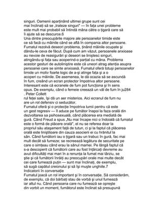 singuri. Oamenii aparţinând ultimei grupe sunt cei
mai înclinaţi să se „trateze singuri" — în faţa unei probleme
este mult mai probabil să întindă mâna către o ţigară care să
îi ajute să se descurce.6
Una dintre preocupările majore ale persoanelor timide este
ce să facă cu mâinile când se află în compania altor persoane.
Fumatul rezolvă deseori problema, ţinând mâinile ocupate şi
dându-le ceva de făcut. După cum am văzut, persoanele anxioase
au nevoie de reasigurări şi deseori se liniştesc singuri,
atingându-şi faţa sau acoperind-o parţial cu mâna. Problema
acestor gesturi de autoliniştire este că uneori atrag atenţia asupra
persoanei care se simte anxioasă. Fumatul oferă totuşi persoanelor
timide un motiv foarte logic de a-şi atinge faţa şi a o
acoperi cu mâinile. De asemenea, le dă ocazia să se ascundă
în fum, creând un ecran protector împotriva altor persoane.
Interesant este că ecranele de fum pot funcţiona şi în sens
opus. De exemplu, când o femeie creează un văl de fum în ju284
. Peter Collett
rul feţei sale, îşi dă un aer misterios. Aici ecranul de fum nu
are un rol defensiv ci seducător.
Fumatul oferă şi o protecţie împotriva lumii pentru că este
un gest regresiv — îl aduce pe fumător înapoi la faza orală din
dezvoltarea sa psihosexuală, când plăcerea era mediată de
gură. Când Freud a spus „Nu mai încape nici o îndoială că fumatul
este o formă de plăcere orală", el nu se referea doar la
propriul său ataşament faţă de tutun, ci şi la faptul că plăcerea
orală este liniştitoare din cauza asocierii ei cu hrănitul la
sân. Când fumătorii iau o ţigară sau un trabuc în gură, fac mai
mult decât să fumeze; se recreează legătura de securitate pe
care o simţeau când erau la sânul mamei. Pe lângă faptul că
s-a descoperit că fumătorii care au fost înţărcaţi devreme au
avut dificultăţi mai mari în a renunţa la fumat mai târziu, se
ştie şi că fumătorii înrăiţi au preocupări orale mai multe decât
cei care fumează puţin — sunt mai înclinaţi, de exemplu,
să sugă capătul creionului şi să îşi muşte unghiile.7
Indicatorii în conversaţie
Fumatul joacă un rol important şi în conversaţie. Să considerăm,
de exemplu, că doi bărbaţi stau de vorbă şi unul fumează
iar altul nu. Când persoana care nu fumează se opreşte
din vorbit un moment, fumătorul este înclinat să presupună
 