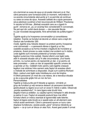 că a terminat ce avea de spus şi că poate interveni şi el. Dar
când persoana care fumează ezită un moment, nefumătorul îi
va acorda circumstanţe atenuante şi îi va permite să continue
cu ceea ce avea de spus. Această calitate de a ajuta persoana
să-şi păstreze cuvântul a fost recunoscută de William Thackeray
în secolul al XIX-lea. „Bărbaţi onorabili care au o ţigară în
gură", remarca el, „au un avantaj fizic considerabil în conversaţii.
Se pot opri din vorbit dacă doresc — dar pauzele făcute
nu par niciodată dezagreabile, fiind alimentate de pufăitul ţigării."
8
Ţigările ajută şi la începerea conversaţiilor şi consolidarea
relaţiilor. Înainte ca fumatul să devină un obicei care a ieşit din
Gesturi ale fumătorilor 285
modă, ţigările erau folosite deseori ca pretext pentru începerea
unei conversaţii — o persoană oferea o ţigară şi un foc,
cealaltă accepta şi se forma imediat o legătură de încredere şi
prietenie. Acest proces nu este nicăieri mai evident ca în război,
unde ţigările sunt moneda prieteniei şi fumatul creează
legături puternice între soldaţi. Gestul oferirii unei ţigări este,
atât în această situaţie cât şi în alte circumstanţe, unul foarte
primitiv, nu numai pentru că reprezintă un dar, ci şi pentru că
este prometeic — este un dar al capacităţii specific umane de
a aprinde un foc. Celălalt motiv pentru care ţigările creează
legături mai strânse între oameni este faptul că acestea oferă
o metodă de schimbare a dispoziţiei. După cum sublinia Richard
Klein, cadoul unei ţigări este întotdeauna unul de liniştire.
9 Oferă persoanei un mod de a se relaxa, de a reevalua situaţia
şi de a ascunde grijile într-un nor de fum.
Personalitatea
Ţigările şi trabucurile pot fi folosite şi agresiv. Urmăriţi un
grup de fumători şi veţi remarca deseori că persoana dominantă
gesticulează cu ţigara ca şi cum ar avea în mână o sabie. Observaţi
„poziţia spadasinului", în care ţigara este ţinută între
degetul mare şi arătător, cu capătul aprins îndreptat în altă direcţie
şi palma în sus. Faptul că această postură face mai dificil
fumatul oferă un indiciu esenţial al agresivităţii sale latente;
faptul că ţigara este ţinută ca o spadă este un alt element care
indică acest sentiment. Când o persoană spune un lucru care
displace fumătorului, acesta poate „para" remarca ridicându-şi
ţigara — ca şi cum ar bloca un atac fizic. Acest gest poate fi urmat
 