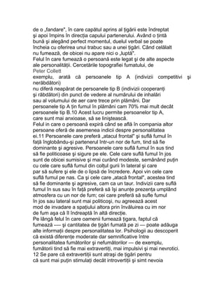 de o „fandare", în care capătul aprins al ţigării este îndreptat
şi apoi împins în direcţia capului partenerului. Având o ţintă
bună şi alegând perfect momentul, duelul verbal se poate
încheia cu oferirea unui trabuc sau a unei ţigări. Când celălalt
nu fumează, de obicei nu apare nici o „luptă".
Felul în care fumează o persoană este legat şi de alte aspecte
ale personalităţii. Cercetările topografiei fumatului, de
Peter Collett
exemplu, arată că persoanele tip A (indivizii competitivi şi
nerăbdători)
nu diferă neapărat de persoanele tip B (indivizii cooperanţi
şi răbdători) din punct de vedere al numărului de inhalări
sau al volumului de aer care trece prin plămâni. Dar
persoanele tip A ţin fumul în plămâni cam 70% mai mult decât
persoanele tip B.10 Acest lucru permite persoanelor tip A,
care sunt mai anxioase, să se liniştească.
Felul in care o persoană expiră când se află în compania altor
persoane oferă de asemenea indicii despre personalitatea
ei.11 Persoanele care preferă „atacul frontal" şi suflă fumul în
faţă înglobându-şi partenerul într-un nor de fum, tind să fie
dominante şi agresive. Persoanele care suflă fumul în sus tind
să fie politicoase şi sigure pe ele. Cele care suflă fumul în jos
sunt de obicei sumisive şi mai curând modeste, semănând puţin
cu cele care suflă fumul din colţul gurii în lateral şi care
par să sufere şi ele de o lipsă de încredere. Apoi vin cele care
suflă fumul pe nas. Ca şi cele care „atacă frontal", acestea tind
să fie dominante şi agresive, cam ca un taur. Indivizii care suflă
fumul în sus sau în faţă preferă să îşi anunţe prezenţa umplând
atmosfera cu un nor de fum; cei care preferă să sufle fumul
în jos sau lateral sunt mai politicoşi, nu agreează acest
mod de invadare a spaţiului altora prin învăluirea cu im nor
de fum aşa că îl îndreaptă în altă direcţie.
Pe lângă felul în care oamenii fumează ţigara, faptul că
fumează -— şi cantitatea de ţigări fumată pe zi — poate adăuga
alte informaţii despre personalitatea lor. Psihologii au descoperit
că există diferenţe moderate dar semnificative între
personalitatea fumătorilor şi nefumătorilor — de exemplu,
fumătorii tind să fie mai extravertiţi, mai impulsivi şi mai nevrotici.
12 Se pare că extravertiţii sunt atraşi de ţigări pentru
că sunt mai puţin stimulaţi decât introvertiţii şi simt nevoia
 