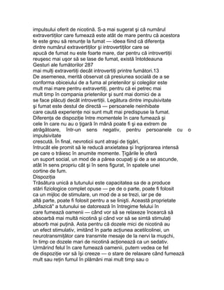 impulsului oferit de nicotină. S-a mai sugerat şi că numărul
extravertiţilor care fumează este atât de mare pentru că acestora
le este greu să renunţe la fumat — ideea fiind că diferenţa
dintre numărul extravertiţilor şi introvertiţilor care se
apucă de fumat nu este foarte mare, dar pentru că introvertiţii
reuşesc mai uşor să se lase de fumat, există întotdeauna
Gesturi ale fumătorilor 287
mai mulţi extravertiţi decât introvertiţi printre fumători.13
De asemenea, merită observat că presiunea socială de a se
conforma obiceiului de a fuma al prietenilor şi colegilor este
mult mai mare pentru extravertiţi, pentru că ei petrec mai
mult timp în compania prietenilor şi sunt mai dornici de a
se face plăcuţi decât introvertiţii. Legătura dintre impulsivitate
şi fumat este destul de directă — persoanele neinhibate
care caută experienţe noi sunt mult mai predispuse la fumat.
Diferenţa de dispoziţie între momentele în care fumează şi
cele în care nu au o ţigară în mână poate fi şi ea extrem de
atrăgătoare, într-un sens negativ, pentru persoanele cu o
impulsivitate
crescută. În final, nevroticii sunt atraşi de ţigări,
întrucât ele promit să le reducă anxietatea şi îngrijorarea intensă
pe care o trăiesc în anumite momente. Ţigările le oferă
un suport social, un mod de a părea ocupaţi şi de a se ascunde,
atât în sens propriu cât şi în sens figurat, în spatele unei
cortine de fum.
Dispoziţia
Trăsătura unică a tutunului este capacitatea sa de a produce
stări fiziologice complet opuse — pe de o parte, poate fi folosit
ca un mijloc de stimulare, un mod de a se trezi, iar pe de
altă parte, poate fi folosit pentru a se linişti. Această proprietate
„bifazică" a tutunului se datorează în întregime felului în
care fumează oamenii — când vor să se relaxeze încearcă să
absoarbă mai multă nicotină şi când vor să se simtă stimulaţi
absorb mai puţină. Asta pentru că dozele mici de nicotină au
un efect stimulativ, imitând în parte acţiunea acetilcolinei, un
neurotransmiţător care transmite mesaje de la nervi la muşchi,
în timp ce dozele mari de nicotină acţionează ca un sedativ.
Urmărind felul în care fumează oamenii, putem vedea ce fel
de dispoziţie vor să îşi creeze — o stare de relaxare când fumează
mult sau reţin fumul în plămâni mai mult timp sau o
 