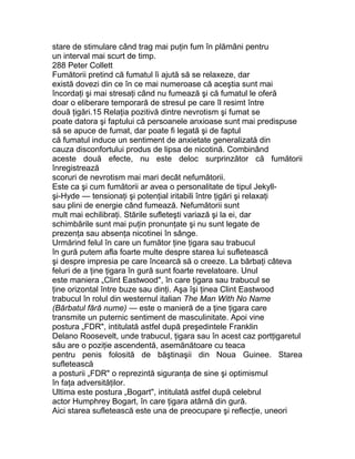 stare de stimulare când trag mai puţin fum în plămâni pentru
un interval mai scurt de timp.
288 Peter Collett
Fumătorii pretind că fumatul îi ajută să se relaxeze, dar
există dovezi din ce în ce mai numeroase că aceştia sunt mai
încordaţi şi mai stresaţi când nu fumează şi că fumatul le oferă
doar o eliberare temporară de stresul pe care îl resimt între
două ţigări.15 Relaţia pozitivă dintre nevrotism şi fumat se
poate datora şi faptului că persoanele anxioase sunt mai predispuse
să se apuce de fumat, dar poate fi legată şi de faptul
că fumatul induce un sentiment de anxietate generalizată din
cauza disconfortului produs de lipsa de nicotină. Combinând
aceste două efecte, nu este deloc surprinzător că fumătorii
înregistrează
scoruri de nevrotism mai mari decât nefumătorii.
Este ca şi cum fumătorii ar avea o personalitate de tipul Jekyll-
şi-Hyde — tensionaţi şi potenţial iritabili între ţigări şi relaxaţi
sau plini de energie când fumează. Nefumătorii sunt
mult mai echilibraţi. Stările sufleteşti variază şi la ei, dar
schimbările sunt mai puţin pronunţate şi nu sunt legate de
prezenţa sau absenţa nicotinei în sânge.
Urmărind felul în care un fumător ţine ţigara sau trabucul
în gură putem afla foarte multe despre starea lui sufletească
şi despre impresia pe care încearcă să o creeze. La bărbaţi câteva
feluri de a ţine ţigara în gură sunt foarte revelatoare. Unul
este maniera „Clint Eastwood", în care ţigara sau trabucul se
ţine orizontal între buze sau dinţi. Aşa îşi ţinea Clint Eastwood
trabucul în rolul din westernul italian The Man With No Name
(Bărbatul fără nume) — este o manieră de a ţine ţigara care
transmite un puternic sentiment de masculinitate. Apoi vine
postura „FDR", intitulată astfel după preşedintele Franklin
Delano Roosevelt, unde trabucul, ţigara sau în acest caz portţigaretul
său are o poziţie ascendentă, asemănătoare cu teaca
pentru penis folosită de băştinaşii din Noua Guinee. Starea
sufletească
a posturii „FDR" o reprezintă siguranţa de sine şi optimismul
în faţa adversităţilor.
Ultima este postura „Bogart", intitulată astfel după celebrul
actor Humphrey Bogart, în care ţigara atârnă din gură.
Aici starea sufletească este una de preocupare şi reflecţie, uneori
 