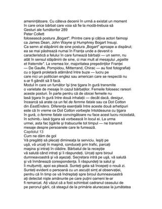 ameninţătoare. Cu câteva decenii în urmă a existat un moment
în care orice bărbat care voia să fie la modă-trebuia să
Gesturi ale fumătorilor 289
Peter Collett
folosească postura „Bogart". Printre care şi câţiva actori faimoşi
ca James Dean, John Wayne şi Humphrey Bogart însuşi.
Ca semn al stăpânirii de sine postura „Bogart" aproape a dispărut;
ea se mai păstrează numai în Franţa unde a devenit o
caracteristică a felului în care fumează bărbaţii — un semn, nu
atât în sensul stăpânirii de sine, ci mai mult al mesajului „egalite
et fraternite". La vremea lor, majoritatea preşedinţilor Franţei
— De Gaulle, Pompidou, Mitterrand, Chirac — au fost fotografiaţi
cu o ţigară proletară atârnând între buze — lucru pe
care nici un politician englez sau american care se respectă nu
s-ar fi gândit să îl facă.
Modul în care un fumător îşi ţine ţigara în gură transmite
o varietate de mesaje în cazul bărbaţilor. Femeile folosesc rareori
aceste posturi. În parte pentru că de obicei femeile nu
lasă ţigara în gură între două inhalaţii — decât dacă, desigur,
încearcă să arate ca un fel de femme fatale sau ca Dot Cotton
din EastEnders. Diferenţa esenţială între aceste două arhetipuri
este că în vreme ce Dot Cotton vorbeşte întotdeauna cu ţigara
în gură, o femme fatale convingătoare nu face acest lucru niciodată,
în schimb,- lasă ţigara să vorbească în locul ei. La urma
urmei, asta fac ţigările şi trabucurile tot timpul — ne transmit
mesaje despre persoanele care le fumează.
Capitolul 13
Cum ne dăm de gol
Vă pregătiţi să plecaţi dimineaţa la serviciu. Ieşiţi pe
uşă, vă urcaţi în maşină, conduceţi prin trafic, parcaţi
maşina şi intraţi în clădire. Bărbatul de la recepţie
vă salută când intraţi şi îi răspundeţi. Urcaţi spre biroul
dumneavoastră şi vă aşezaţi. Secretara intră pe uşă, vă salută
şi vă înmânează corespondenţa. Îi răspundeţi la salut şi
îi mulţumiţi, apoi ea pleacă. Sunteţi gata să începeţi o nouă zi.
Sunteţi evident o persoană cu un ascuţit simţ al observaţiei,
pentru că în timp ce vă îndreptaţi spre biroul dumneavoastră
aţi detectat nişte amănunte pe care puţini oameni le-ar
fi remarcat. Aţi văzut că a fost schimbat cadranul ceasului de
pe peronul gării, că steagul de la primărie alunecase la jumătatea
 