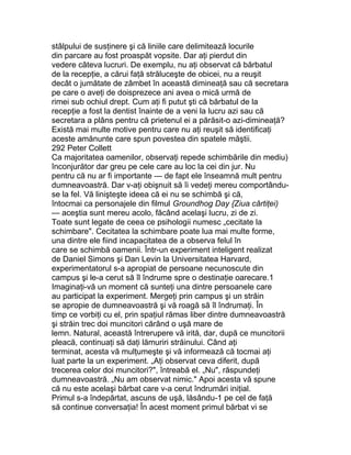 stâlpului de susţinere şi că liniile care delimitează locurile
din parcare au fost proaspăt vopsite. Dar aţi pierdut din
vedere câteva lucruri. De exemplu, nu aţi observat că bărbatul
de la recepţie, a cărui faţă străluceşte de obicei, nu a reuşit
decât o jumătate de zâmbet în această dimineaţă sau că secretara
pe care o aveţi de doisprezece ani avea o mică urmă de
rimei sub ochiul drept. Cum aţi fi putut şti că bărbatul de la
recepţie a fost la dentist înainte de a veni la lucru azi sau că
secretara a plâns pentru că prietenul ei a părăsit-o azi-dimineaţă?
Există mai multe motive pentru care nu aţi reuşit să identificaţi
aceste amănunte care spun povestea din spatele măştii.
292 Peter Collett
Ca majoritatea oamenilor, observaţi repede schimbările din mediu)
înconjurător dar greu pe cele care au loc la cei din jur. Nu
pentru că nu ar fi importante — de fapt ele înseamnă mult pentru
dumneavoastră. Dar v-aţi obişnuit să îi vedeţi mereu comportându-
se la fel. Vă linişteşte ideea că ei nu se schimbă şi că,
întocmai ca personajele din filmul Groundhog Day {Ziua cârtiţei)
— aceştia sunt mereu acolo, făcând acelaşi lucru, zi de zi.
Toate sunt legate de ceea ce psihologii numesc „cecitate la
schimbare". Cecitatea la schimbare poate lua mai multe forme,
una dintre ele fiind incapacitatea de a observa felul în
care se schimbă oamenii. Într-un experiment inteligent realizat
de Daniel Simons şi Dan Levin la Universitatea Harvard,
experimentatorul s-a apropiat de persoane necunoscute din
campus şi le-a cerut să îl îndrume spre o destinaţie oarecare.1
Imaginaţi-vă un moment că sunteţi una dintre persoanele care
au participat la experiment. Mergeţi prin campus şi un străin
se apropie de dumneavoastră şi vă roagă să îl îndrumaţi. În
timp ce vorbiţi cu el, prin spaţiul rămas liber dintre dumneavoastră
şi străin trec doi muncitori cărând o uşă mare de
lemn. Natural, această întrerupere vă irită, dar, după ce muncitorii
pleacă, continuaţi să daţi lămuriri străinului. Când aţi
terminat, acesta vă mulţumeşte şi vă informează că tocmai aţi
luat parte la un experiment. „Aţi observat ceva diferit, după
trecerea celor doi muncitori?", întreabă el. „Nu", răspundeţi
dumneavoastră. „Nu am observat nimic." Apoi acesta vă spune
că nu este acelaşi bărbat care v-a cerut îndrumări iniţial.
Primul s-a îndepărtat, ascuns de uşă, lăsându-1 pe cel de faţă
să continue conversaţia! În acest moment primul bărbat vi se
 