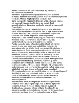 după o jumătate de oră să îi întrerupă pe alţii iar după o
oră să domine conversaţia!
Importanţa ataşată diferitelor poziţii este mai puţin evidentă
la mesele de formă rotundă sau pătrată decât la cele dreptunghiulare
sau ovale. Mesele dreptunghiulare sau ovale sunt
foarte bune pentru negocierile bilaterale unde cele două fracţiuni
pot ocupa părţi opuse şi echivalente ale mesei. Dacă
această soluţie nu dă naştere conflictelor pe motivul tratamen36
Peter Collett
tului preferenţial, are o probabilitate foarte mare de a încuraja
conflictul între părţi din cauza poziţiei „faţă în faţă" a persoanelor
la masă. Este deja bine cunoscut că mesele dreptunghiulare
sau ovale sunt extrem de proaste pentru negocierile
multipartite — una sau mai multe părţi pot ameninţa cu retragerea
deoarece nu au sentimentul că locurile care le-au fost
oferite reflectă importanţa lor în cadrul negocierilor.
Poziţia scaunelor poate influenţa relaţiile şi în alt fel. Indivizii
aşezaţi în jurul unei mese au o probabilitate mai mare de
a se adresa celor din faţa lor decât celor aşezaţi lângă ei sau în
unghi drept cu ei. Acest lucru poate explica de ce, când sunt
aşezaţi printre străini, oamenii aleg de obicei să stea cât mai
departe de indivizii cu statutul social cel mai înalt şi cel mai
scăzut şi cât mai aproape de cei care au acelaşi statut cu ei.
Locurile alese în restaurante, baruri sau cluburi de noapte indică
şi ele problema statutului şi controlului. În cluburi şi baruri
persoanele care îşi fac curte tind să stea una lângă alta, pentru
ca amândouă să poată vedea ce se întâmplă. Într-un restaurant,
unde mâncarea este centrul atenţiei, cuplurile preferă să se aşeze
faţă în faţă pentru ca fiecare să îl poată vedea pe celălalt.
Când unui cuplu i se oferă o masă lângă un perete, bărbatul încearcă
de obicei să stea cu spatele la el, putând în acest fel urmări
tot ce se întâmplă în jur — aşa cum un cimpanzeu mascul
dominant urmăreşte evenimentele din vârful unui copac.
Indicatori posturali
Postura este o altă sursă bogată de informaţii despre statutul
pe care îl deţine sau despre cel pe care ar dori să îl pretindă
persoana. Indivizii dominanţi adoptă frecvent o „postură
de călăreţ", cu picioarele întinse şi tălpile depărtate. Pe de
altă parte, există o probabilitate mai mare ca indivizii subordonaţi
să adopte „poziţia de drepţi" cu picioarele drepte şi tălpile
 