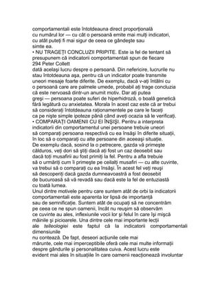 comportamentali este întotdeauna direct proporţională
cu numărul lor — cu cât o persoană emite mai mulţi indicatori,
cu atât puteţi fi mai sigur de ceea ce gândeşte sau
simte ea.
• NU TRAGEŢI CONCLUZII PRIPITE. Este ia fel de tentant să
presupunem că indicatorii comportamentali spun de fiecare
294 Peter Collett
dată acelaşi lucru despre o persoană. Din nefericire, lucrurile nu
stau întotdeauna aşa, pentru că un indicator poate transmite
uneori mesaje foarte diferite. De exemplu, dacă v-aţi întâlni cu
o persoană care are palmele umede, probabil aţi trage concluzia
că este nervoasă dintr-un anumit motiv. Dar aţi putea
greşi — persoana poate suferi de hiperhidroză, o boală genetică
fără legătură cu anxietatea. Morala în acest caz este că ar trebui
să consideraţi întotdeauna raţionamentele pe care le faceţi
ca pe nişte simple ipoteze până când aveţi ocazia să le verificaţi.
• COMPARAŢI OAMENII CU EI ÎNŞIŞI. Pentru a interpreta
indicatorii din comportamentul unei persoane trebuie uneori
să comparaţi persoana respectivă cu ea însăşi în diferite situaţii,
în loc să o comparaţi cu alte persoane din aceeaşi situaţie.
De exemplu dacă, sosind la o petrecere, gazda vă primeşte
călduros, veţi dori să ştiţi dacă aţi fost un caz deosebit sau
dacă toţi musafirii au fost primiţi la fel. Pentru a afla trebuie
să o urmăriţi cum îi primeşte pe ceilalţi musafiri — cu alte cuvinte,
va trebui să o comparaţi cu ea însăşi. În acest fel veţi reuşi
să descoperiţi dacă gazda dumneavoastră a fost deosebit
de bucuroasă să vă revadă sau dacă este la fel de entuziastă
cu toată lumea.
Unul dintre motivele pentru care suntem atât de orbi la indicatorii
comportamentali este aparenta lor lipsă de importanţă
sau de semnificaţie. Suntem atât de ocupaţi să ne concentrăm
pe ceea ce ne spun oamenii, încât nu reuşim să observăm
ce cuvinte au ales, inflexiunile vocii lor şi felul în care îşi mişcă
mâinile şi picioarele. Una dintre cele mai importante lecţii
ale telleologiei este faptul că la indicatorii comportamentali
dimensiunile
nu contează. De fapt, deseori acţiunile cele mai
mărunte, cele mai imperceptibile oferă cele mai multe informaţii
despre gândurile şi personalitatea cuiva. Acest lucru este
evident mai ales în situaţiile în care oamenii reacţionează involuntar
 