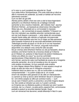 şi în care nu sunt conştienţi de acţiunile lor. După
cum arăta Arthur Schopenhauer „Prin acte mărunte şi când se
află în momente de neatenţie, îşi arată un bărbat cel mai bine
adevăratul caracter."
Cum ne dăm de gol 295
Atenţia pentru detalii a fost cea care a stat la baza legendarei
aptitudini a lui Sherlock Holmes de a înţelege motivele
oamenilor şi de a rezolva misterele. „Ştii metoda mea", spunea
Sherlock Holmes: „se bazează pe observarea mărunţişurilor."
Sfatul său era „Niciodată să nu vă încredeţi în impresia
generală —, dar concentraţi-vă asupra detaliilor."2 Deseori cei
mai mici indicatori sau detaliile acţiunilor neintenţionate spun
cel mai mult despre o persoană — acte ratate din conversaţie,
mişcări foarte slabe ale mâinilor şi fugitivele microsemnale
aproape imperceptibile care trec ca un fulger pe faţa persoanei
când aceasta încearcă să îşi ascundă adevăratele sentimente.
Telleologia promite să joace un rol din ce în ce mai important
în prinderea criminalilor. Pe vremuri, singurele instrumente
disponibile unui detectiv erau simţurile sale ascuţite.
De pe vremea când Sherlock Holmes se uita pe fereastră, observa
ezitarea unei femei înainte de a traversa strada şi îl informa
pe dr Watson că „ezitarea în faţa trecerii de pietoni întotdeauna
indică une affaire du coeur" au avut loc schimbări
spectaculoase.3 Deşi detectivii de azi recunosc nevoia unui
ochi format, sarcina lor este mult facilitată de ocazia de a înregistra
acţiunile oamenilor, de a le tot revedea şi de a le supune
unei analize minuţioase. Un bun exemplu este analiza
lui John Napier despre filmul Bigfoot, în care acesta a reuşit să
arate că stilul de mers era în întregime umanoid.4
Indiferent dacă ne place sau nu, toţi ne confruntăm cu indicatori
comportamentali — nu putem scăpa de ei. Un număr
enorm de indicatori este generat ori de câte ori interacţionăm
cu oamenii şi chiar şi atunci când rămânem tăcuţi în compania
lor. Unii dintre aceştia se află sub controlul nostru — sunt
cei pe care îi folosim pentru a prezenta o anumită imagine despre
noi. Dar există şi indicatori pe care nu îi putem controla,
ca înroşirea sau ca dilatarea pupilei şi indicatori pe care îi putem
controla, dar nu o facem, ca grija pentru aspectul fizic, armonizarea
parţială a posturii şi anumite expresii faciale. După
cum am remarcat mai devreme, există diferenţe în felul în care
 