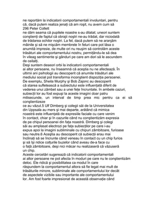 ne raportăm la indicatorii comportamentali involuntari, pentru
că, dacă putem realiza jenaţi că am roşit, nu avem cum să
296 Peter Collett
ne dăm seama că pupilele noastre s-au dilatat; uneori suntem
conştienţi de faptul că obrajii noştri ne-au trădat, dar niciodată
de trădarea ochilor noştri. La fel, dacă putem să ne aranjăm
mâinile şi să ne mişcăm membrele în feluri care pot lăsa o
anumită impresie, de multe ori nu reuşim să controlăm aceste
trăsături ale comportamentului nostru, permiţându-le să dea
în vileag sentimente şi gânduri pe care am dori să le ascundem
de ceilalţi.
Deşi suntem deseori orbi la indicatorii comportamentali
ai altor persoane, nu înseamnă că aceştia nu ne afectează. În
ultimii ani psihologii au descoperit că anumite trăsături ale
mediului social pot transforma inconştient dispoziţia persoanei.
De exemplu, Sheila Murphy şi Bob Zajonc au descoperit
că starea sufletească a subiectului este influenţată diferit de
vederea unui zâmbet sau a unei feţe încruntate. în ambele cazuri,
subiecţii lor au fost expuşi la aceste imagini doar patru
milisecunde, un interval de timp prea mic pentru ca ei să
conştientizeze
ce au văzut.5 Ulf Dimberg şi colegii săi de la Universitatea
din Uppsala au mers şi mai departe, arătând că mimica
noastră este influenţată de expresiile faciale cu care venim
în contact, chiar şi în cazurile când nu conştientizăm expresia
de pe chipul persoanei din faţa noastră. Dimberg şi colegi
săi au amplasat electrozi pe faţa subiecţilor pe care i-au
expus apoi la imagini subliminale cu chipuri zâmbitoare, furioase
sau neutre.6 Aceştia au descoperit că subiecţii erau mai
înclinaţi să se încrunte când veneau în contact cu un chip furios
şi să îşi ridice colţurile buzelor când aveau de-a face cu
o faţă zâmbitoare, deşi nici măcar nu realizaseră că văzuseră
un chip.
Aceste cercetări sugerează că indicatorii comportamentali
ai altor persoane ne pot afecta în moduri pe care nu le conştientizăm
deloc. Ele ridică şi posibilitatea ca modul în care
răspundem la comportamentul altora să fie legat mai mult de
trăsăturile minore, subliminale ale comportamentului lor decât
de aspectele vizibile sau importante ale comportamentului
lor. Am fost foarte impresionat de această observaţie când
 