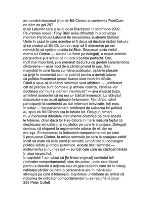 am urmărit discursul ţinut de Bill Clinton la conferinţa PartiCum
ne dăm de gol 297
dului Laburist care a avut loc la Blackpool în octombrie 2002.
Pe vremea aceea, Tony Blair avea dificultăţi în a convinge
membrii Partidului Laburist de necesitatea susţinerii Statelor
Unite în cazul în care acestea ar fi decis să declare război Irakului
şi se credea că Bill Clinton va reuşi să îi determine pe cei
nehotărâţi să sprijine poziţia lui Blair. Discursul purta vizibil
marca lui Clinton — acesta i-a flatat pe delegaţi, a expus ambele
perspective şi a arătat că nu era o poziţie perfectă. Dar,
mult mai important, şi-a presărat discursul cu gesturi caracteristice
clintoniene — acel mod de a zâmbi privind în sus, felul
magistral în care făcea cu mâna publicului, ezitările plasate
cu grijă în momentul cel mai potrivit pentru a aminti tuturor
că politica înseamnă uneori luarea unor hotărâri dificile.
Când a spus că în război victimele sunt arbitrare — „indiferent
cât de precise sunt bombele şi armele voastre, când se vor
declanşa vor muri şi oameni nevinovaţi" — şi-a muşcat buza,
amintind asistenţei că nu era un bărbat insensibil. La sfârşitul
discursului s-au auzit aplauze furtunoase. Mai târziu, când
participanţii la conferinţă au dat interviuri televizate, toţi erau
în extaz — toţi parlamentarii, indiferent de culoarea lor politică
au spus că Bill Clinton era în tabăra lor. Desigur, nimeni
nu a menţionat diferitele instrumente oratorice pe care acesta
le folosise, chiar dacă lor li se datora în mare măsură faptul că
electrizase atmosfera, şi nu ideilor pe care le enunţase. Delegaţii
credeau că răspund la argumentele aduse de el, dar nu
era aşa. Ei reacţionau la indicatorii comportamentali pe care
îi produsese Clinton, la micile semnale pe care le aranjase astfel
încât să arate că este atent şi sensibil, un bărbat cu convingeri
politice solide şi emoţii puternice. Aceste mici semnale —
instrumentul şi nu mesajul — au fost cele care au câştigat bătălia
în ziua respectivă.
În capitolul 1 am văzut că [în limba engleză] cuvântul tell
(indicator comportamental) vine din poker, unde este folosit
pentru a descrie o acţiune sau un gest repetitiv care dă în vileag
calitatea cărţilor pe care o persoană le are în mână sau
strategia pe care o foloseşte. Capitolele următoare au arătat că
noţiunea de indicator comportamental nu se rezumă la jocul
298 Peter Collett
 