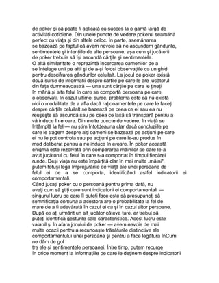 de poker şi că poate fi aplicată cu succes la o gamă largă de
activităţi cotidiene. Din unele puncte de vedere pokerul seamănă
perfect cu viaţa şi din altele deloc. În parte, asemănarea
se bazează pe faptul că avem nevoie să ne ascundem gândurile,
sentimentele şi intenţiile de alte persoane, aşa cum şi jucătorii
de poker trebuie să îşi ascundă cărţile şi sentimentele.
O altă similaritate o reprezintă încercarea oamenilor de a
se înţelege unii pe alţii şi de a-şi folosi observaţiile ca un ghid
pentru descifrarea gândurilor celuilalt. La jocul de poker există
două surse de informaţii despre cărţile pe care le are jucătorul
din faţa dumneavoastră — una sunt cărţile pe care le ţineţi
în mână şi alta felul în care se comportă persoana pe care
o observaţi. In cazul ultimei surse, problema este că nu există
nici o modalitate de a afla dacă raţionamentele pe care le faceţi
despre cărţile celuilalt se bazează pe ceea ce el sau ea nu
reuşeşte să ascundă sau pe ceea ce lasă să transpară pentru a
vă induce în eroare. Din multe puncte de vedere, în viaţă se
întâmplă la fel — nu ştim întotdeauna clar dacă concluziile pe
care le tragem despre alţi oameni se bazează pe acţiuni pe care
ei nu le pot controla sau pe acţiuni pe care le-au produs în
mod deliberat pentru a ne induce în eroare. În poker această
enigmă este rezolvată prin compararea mâinilor pe care le-a
avut jucătorul cu felul în care s-a comportat în timpul fiecărei
runde. Deşi viaţa nu este împărţită clar în mai multe „mâini",
putem totuşi lega împrejurările de viaţă ale unei persoane de
felul ei de a se comporta, identificând astfel indicatorii ei
comportamentali.
Când jucaţi poker cu o persoană pentru prima dată, nu
aveţi cum să ştiţi care sunt indicatorii ei comportamentali —
singurul lucru pe care îl puteţi face este să presupuneţi să
semnificaţia comună a acestora are o probabilitate la fel de
mare de a fi adevărată în cazul ei ca şi în cazul altor persoane.
După ce aţi urmărit un alt jucător câteva ture, ar trebui să
puteţi identifica gesturile sale caracteristice. Acest lucru este
valabil şi în afara jocului de poker — avem nevoie de mai
multe ocazii pentru a recunoaşte trăsăturile distinctive ale
comportamentului unei persoane şi pentru a face legătura înCum
ne dăm de gol
tre ele şi sentimentele persoanei. Între timp, putem recurge
în orice moment la informaţiile pe care le deţinem despre indicatorii
 