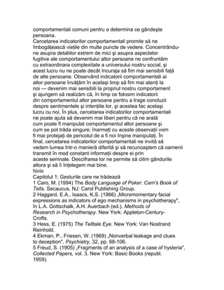 comportamentali comuni pentru a determina ce gândeşte
persoana.
Cercetarea indicatorilor comportamentali promite să ne
îmbogăţească vieţile din multe puncte de vedere. Concentrându-
ne asupra detaliilor extrem de mici şi asupra aspectelor
fugitive ale comportamentului altor persoane ne confruntăm
cu extraordinara complexitate a universului nostru social, şi
acest lucru nu ne poate decât încuraja să fim mai sensibili faţă
de alte persoane. Observând indicatorii comportamentali ai
altor persoane învăţăm în acelaşi timp să fim mai atenţi la
noi — devenim mai sensibili la propriul nostru comportament
şi ajungem să realizăm că, în timp ce folosim indicatorii
din comportamentul altor persoane pentru a trage concluzii
despre sentimentele şi intenţiile lor, şi acestea fac acelaşi
lucru cu noi. În plus, cercetarea indicatorilor comportamentali
ne poate ajuta să devenim mai liberi pentru că ne arată
cum poate fi manipulat comportamentul altor persoane şi
cum se pot trăda singure; înarmaţi cu aceste observaţii vom
fi mai protejaţi de pericolul de a fi noi înşine manipulaţi. În
final, cercetarea indicatorilor comportamentali ne invită să
vedem lumea într-o manieră diferită şi să recunoaştem că oamenii
transmit în mod constant informaţii despre ei prin
aceste semnale. Descifrarea lor ne permite să citim gândurile
altora şi să îi înţelegem mai bine.
Note
Capitolul 1: Gesturile care ne trădează
1 Caro, M. (1994) The Body Language of Poker: Cam's Book of
Tells. Secaucus, NJ: Carol Publishing Group.
2 Haggard, E.A., Isaacs, K.S. (1966) „Micromomentary facial
expressions as indicators of ego mechanisms in psychotherapy",
în L.A. Gottschalk, A.H. Auerbach (ed.), Methods of
Research in Psychotherapy. New York: Appleton-Century-
Crofts.
3 Hess, E. (1975) The Telltale Eye. New York: Van Nostrand
Reinhold.
4 Ekman, P., Friesen, W. (1969) „Nonverbal leakage and clues
to deception", Psychiatry, 32, pp. 88-106.
5 Freud, S. (1905) „Fragments of an analysis of a case of hysteria",
Collected Papers, vol. 3. New York: Basic Books (republ.
1959).
 