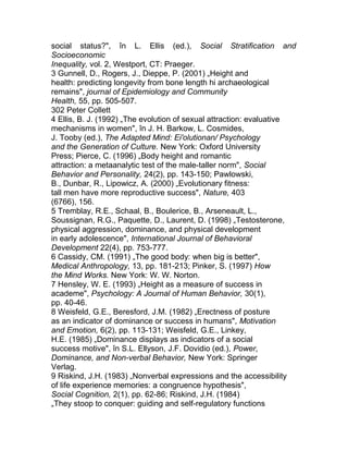 social status?", în L. Ellis (ed.), Social Stratification and
Socioeconomic
Inequality, vol. 2, Westport, CT: Praeger.
3 Gunnell, D., Rogers, J., Dieppe, P. (2001) „Height and
health: predicting longevity from bone length hi archaeological
remains", journal of Epidemiology and Community
Health, 55, pp. 505-507.
302 Peter Collett
4 Ellis, B. J. (1992) „The evolution of sexual attraction: evaluative
mechanisms in women", în J. H. Barkow, L. Cosmides,
J. Tooby (ed.), The Adapted Mind: Ei'olutionan/ Psychology
and the Generation of Culture. New York: Oxford University
Press; Pierce, C. (1996) „Body height and romantic
attraction: a metaanalytic test of the male-taller norm", Social
Behavior and Personality, 24(2), pp. 143-150; Pawlowski,
B., Dunbar, R., Lipowicz, A. (2000) „Evolutionary fitness:
tall men have more reproductive success", Nature, 403
(6766), 156.
5 Tremblay, R.E., Schaal, B., Boulerice, B., Arseneault, L.,
Soussignan, R.G., Paquette, D., Laurent, D. (1998) „Testosterone,
physical aggression, dominance, and physical development
in early adolescence", International Journal of Behavioral
Development 22(4), pp. 753-777.
6 Cassidy, CM. (1991) „The good body: when big is better",
Medical Anthropology, 13, pp. 181-213; Pinker, S. (1997) How
the Mind Works. New York: W. W. Norton.
7 Hensley, W. E. (1993) „Height as a measure of success in
academe", Psychology: A Journal of Human Behavior, 30(1),
pp. 40-46.
8 Weisfeld, G.E., Beresford, J.M. (1982) „Erectness of posture
as an indicator of dominance or success in humans", Motivation
and Emotion, 6(2), pp. 113-131; Weisfeld, G.E., Linkey,
H.E. (1985) „Dominance displays as indicators of a social
success motive", în S.L. Ellyson, J.F. Dovidio (ed.), Power,
Dominance, and Non-verbal Behavior, New York: Springer
Verlag.
9 Riskind, J.H. (1983) „Nonverbal expressions and the accessibility
of life experience memories: a congruence hypothesis",
Social Cognition, 2(1), pp. 62-86; Riskind, J.H. (1984)
„They stoop to conquer: guiding and self-regulatory functions
 