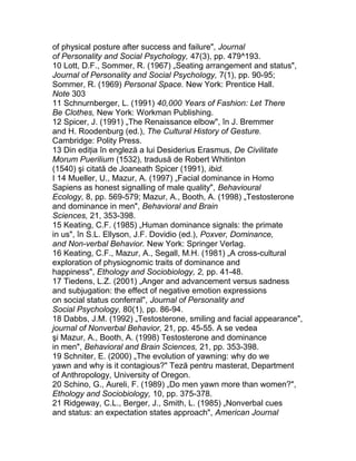 of physical posture after success and failure", Journal
of Personality and Social Psychology, 47(3), pp. 479^193.
10 Lott, D.F., Sommer, R. (1967) „Seating arrangement and status",
Journal of Personality and Social Psychology, 7(1), pp. 90-95;
Sommer, R. (1969) Personal Space. New York: Prentice Hall.
Note 303
11 Schnurnberger, L. (1991) 40,000 Years of Fashion: Let There
Be Clothes, New York: Workman Publishing.
12 Spicer, J. (1991) „The Renaissance elbow", în J. Bremmer
and H. Roodenburg (ed.), The Cultural History of Gesture.
Cambridge: Polity Press.
13 Din ediţia în engleză a lui Desiderius Erasmus, De Civilitate
Morum Puerilium (1532), tradusă de Robert Whitinton
(1540) şi citată de Joaneath Spicer (1991), ibid.
I 14 Mueller, U., Mazur, A. (1997) „Facial dominance in Homo
Sapiens as honest signalling of male quality", Behavioural
Ecology, 8, pp. 569-579; Mazur, A., Booth, A. (1998) „Testosterone
and dominance in men", Behavioral and Brain
Sciences, 21, 353-398.
15 Keating, C.F. (1985) „Human dominance signals: the primate
in us", în S.L. Ellyson, J.F. Dovidio (ed.), Poxver, Dominance,
and Non-verbal Behavior. New York: Springer Verlag.
16 Keating, C.F., Mazur, A., Segall, M.H. (1981) „A cross-cultural
exploration of physiognomic traits of dominance and
happiness", Ethology and Sociobiology, 2, pp. 41-48.
17 Tiedens, L.Z. (2001) „Anger and advancement versus sadness
and subjugation: the effect of negative emotion expressions
on social status conferral", Journal of Personality and
Social Psychology, 80(1), pp. 86-94.
18 Dabbs, J.M. (1992) „Testosterone, smiling and facial appearance",
journal of Nonverbal Behavior, 21, pp. 45-55. A se vedea
şi Mazur, A., Booth, A. (1998) Testosterone and dominance
in men", Behavioral and Brain Sciences, 21, pp. 353-398.
19 Schniter, E. (2000) „The evolution of yawning: why do we
yawn and why is it contagious?" Teză pentru masterat, Department
of Anthropology, University of Oregon.
20 Schino, G., Aureli, F. (1989) „Do men yawn more than women?",
Ethology and Sociobiology, 10, pp. 375-378.
21 Ridgeway, C.L., Berger, J., Smith, L. (1985) „Nonverbal cues
and status: an expectation states approach", American Journal
 