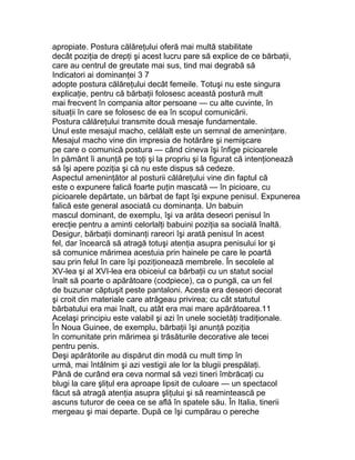 apropiate. Postura călăreţului oferă mai multă stabilitate
decât poziţia de drepţi şi acest lucru pare să explice de ce bărbaţii,
care au centrul de greutate mai sus, tind mai degrabă să
Indicatori ai dominanţei 3 7
adopte postura călăreţului decât femeile. Totuşi nu este singura
explicaţie, pentru că bărbaţii folosesc această postură mult
mai frecvent în compania altor persoane — cu alte cuvinte, în
situaţii în care se folosesc de ea în scopul comunicării.
Postura călăreţului transmite două mesaje fundamentale.
Unul este mesajul macho, celălalt este un semnal de ameninţare.
Mesajul macho vine din impresia de hotărâre şi nemişcare
pe care o comunică postura — când cineva îşi înfige picioarele
în pământ îi anunţă pe toţi şi la propriu şi la figurat că intenţionează
să îşi apere poziţia şi că nu este dispus să cedeze.
Aspectul ameninţător al posturii călăreţului vine din faptul că
este o expunere falică foarte puţin mascată — în picioare, cu
picioarele depărtate, un bărbat de fapt îşi expune penisul. Expunerea
falică este general asociată cu dominanţa. Un babuin
mascul dominant, de exemplu, îşi va arăta deseori penisul în
erecţie pentru a aminti celorlalţi babuini poziţia sa socială înaltă.
Desigur, bărbaţii dominanţi rareori îşi arată penisul în acest
fel, dar încearcă să atragă totuşi atenţia asupra penisului lor şi
să comunice mărimea acestuia prin hainele pe care le poartă
sau prin felul în care îşi poziţionează membrele. În secolele al
XV-lea şi al XVI-lea era obiceiul ca bărbaţii cu un statut social
înalt să poarte o apărătoare (codpiece), ca o pungă, ca un fel
de buzunar căptuşit peste pantaloni. Acesta era deseori decorat
şi croit din materiale care atrăgeau privirea; cu cât statutul
bărbatului era mai înalt, cu atât era mai mare apărătoarea.11
Acelaşi principiu este valabil şi azi în unele societăţi tradiţionale.
În Noua Guinee, de exemplu, bărbaţii îşi anunţă poziţia
în comunitate prin mărimea şi trăsăturile decorative ale tecei
pentru penis.
Deşi apărătorile au dispărut din modă cu mult timp în
urmă, mai întâlnim şi azi vestigii ale lor la blugii prespălaţi.
Până de curând era ceva normal să vezi tineri îmbrăcaţi cu
blugi la care şliţul era aproape lipsit de culoare — un spectacol
făcut să atragă atenţia asupra şliţului şi să reamintească pe
ascuns tuturor de ceea ce se află în spatele său. În Italia, tinerii
mergeau şi mai departe. După ce îşi cumpărau o pereche
 