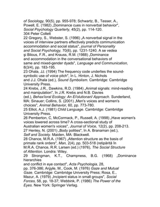 of Sociology, 90(5), pp. 955-978; Schwartz, B., Tesser, A.,
Powell, E. (1982) „Dominance cues in nonverbal behavior",
Social Psychology Quarterly, 45(2), pp. 114-120.
304 Peter Collett
22 Gregory, S., Webster, S. (1996) „A nonverbal signal in the
voices of interview partners effectively predicts communication
accommodation and social status", journal of Personality
and Social Psychology, 70(6), pp. 1231-1240. A se vedea
şi Bilous, F.R., and Krauss, R.M. (1988) „Dominance
and accommodation in the conversational behaviors of
same and mixed-gender dyads", Language and Communication,
8(3/4), pp. 183-195.
23 Ohala, JJ. (1994) The frequency code underlies the sound-
symbolic use of voice pitch", în L. Hinton, J. Nichols
and J.J. Ohala (ed.), Sound Symbolism. Cambridge: Cambridge
University Press.
24 Krebs, J.R., Dawkins, R.D. (1984) „Animal signals: mind-reading
and manipulation", în J.R. Krebs and N.B. Davies
(ed.), Behax'ioral Ecology: An Ei'olutionari/ Approach. Sunderland,
MA: Sinauer; Collins, S. (2001) „Men's voices and women's
choices", Animal Behavior, 60, pp. 773-780.
25 Elliot, A.J. (1981) Child Language. Cambridge: Cambridge
University Press.
26 Pemberton, C, McCormack, P., Russell, A. (1998) „Have women's
voices lowered across time? A cross-sectional study of
Australian women's voices", Journal of Voice, 12(2), pp. 208-213.
27 Henley, N. (2001) „Body polities", în A. Branaman (ed.),
Self and Society. Maiden, MA: Blackwell.
28 Chance, M.R.A. (1967) „Attention structure as the basis of
primate rank orders", Man, 2(4), pp. 503-518 (retipărită în
M.R.A. Chance, R.R. Larsen (ed.) (1976), The Social Structure
of Attention. Londra: Wiley.
29 Strongman, K.T., Champness, B.G. (1968) „Dominance
hierarchies
and conflict in eye contact", Acta Psychologia, 28,
pp. 376-386; Argyle, M., Cook, M. (1976) Gaze and Mutual
Gaze. Cambridge: Cambridge University Press; Rosa, E.,
Mazur, A. (1979) „Incipient status in small groups", Social
Forces, 58, pp. 18-37; Webbink, P. (1986) The Power of the
Eyes. New York: Springer Verlag.
 