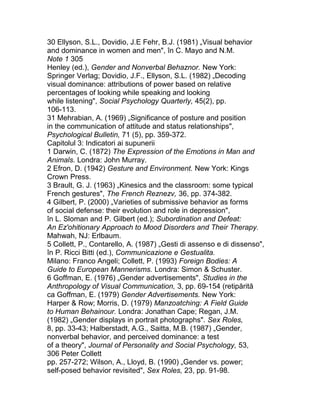 30 Ellyson, S.L., Dovidio, J.E Fehr, B.J. (1981) „Visual behavior
and dominance in women and men", în C. Mayo and N.M.
Note 1 305
Henley (ed.), Gender and Nonverbal Behaznor. New York:
Springer Verlag; Dovidio, J.F., Ellyson, S.L. (1982) „Decoding
visual dominance: attributions of power based on relative
percentages of looking while speaking and looking
while listening", Social Psychology Quarterly, 45(2), pp.
106-113.
31 Mehrabian, A. (1969) „Significance of posture and position
in the communication of attitude and status relationships",
Psychological Bulletin, 71 (5), pp. 359-372.
Capitolul 3: Indicatori ai supunerii
1 Darwin, C. (1872) The Expression of the Emotions in Man and
Animals. Londra: John Murray.
2 Efron, D. (1942) Gesture and Environment. New York: Kings
Crown Press.
3 Brault, G. J. (1963) „Kinesics and the classroom: some typical
French gestures", The French Reznezv, 36, pp. 374-382.
4 Gilbert, P. (2000) „Varieties of submissive behavior as forms
of social defense: their evolution and role in depression",
în L. Sloman and P. Gilbert (ed.); Subordination and Defeat:
An Ez'ohitionary Approach to Mood Disorders and Their Therapy.
Mahwah, NJ: Erlbaum.
5 Collett, P., Contarello, A. (1987) „Gesti di assenso e di dissenso",
în P. Ricci Bitti (ed.), Communicazione e Gestualita.
Milano: Franco Angeli; Collett, P. (1993) Foreign Bodies: A
Guide to European Mannerisms. Londra: Simon & Schuster.
6 Goffman, E. (1976) „Gender advertisements", Studies in the
Anthropology of Visual Communication, 3, pp. 69-154 (retipărită
ca Goffman, E. (1979) Gender Advertisements. New York:
Harper & Row; Morris, D. (1979) Manzoatching: A Field Guide
to Human Behainour. Londra: Jonathan Cape; Regan, J.M.
(1982) „Gender displays in portrait photographs". Sex Roles,
8, pp. 33-43; Halberstadt, A.G., Saitta, M.B. (1987) „Gender,
nonverbal behavior, and perceived dominance: a test
of a theory", Journal of Personality and Social Psychology, 53,
306 Peter Collett
pp. 257-272; Wilson, A., Lloyd, B. (1990) „Gender vs. power;
self-posed behavior revisited", Sex Roles, 23, pp. 91-98.
 