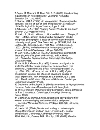 7 Costa, M, Menzani, M, Ricci Bitti, P. E. (2001) „Head canting
in paintings: an historical study", Journal of Nonverbal
Behavior, 25(1), pp. 63-73.
8 Chance, M.R.A. (1962) „An interpretation of some agonistic
postures: the role of 'cut-off acts and postures", Symposium
of the Zoological Society of London, 8, pp. 71-89.
9 Zebrowitz, L.A. (1997) Reading Faces: Window to the Soul?
Boulder, CO: Westview Press.
10 Hall, J.A., Smith LeBeau, L., Gordon Reinoso, J., Thayer, F.
(2001) „Status, gender, and nonverbal behavior in candid
and posed photographs: a study of conversations between
university employees", Sex Roles, 4A, pp. 677-691; Hall, J.A.,
Carter, J.D., Jimenez, M.C., Frost, N.A., Smith LeBeau, L.
(2002) „Smiling and relative status in news photographs",
Journal of Social Psychology, 142, pp. 500-510.
11 Van Hooff, J.A.R.A.M. (1972) „A comparative approach to
the phylogeny of laughter and smiling", în R.A. Hinde
(ed.), Nonverbal Communication. Cambridge: Cambridge
University Press.
12 Hecht, M, LaFrance, M. (1988) „License or obligation to
smile: the effect of power and gender on amount and type
of smiling", Personality and Social Psychology Bulletin, 24,
pp. 1326-1336; LaFrance, M, Hecht, M.A. (1999) „Option
or obligation to smile: the effects of power and gender on
facial expression", în P. Philippot, R.S. Feldman, E.J. Coats
(ed.), The Social Context of Nonverbal Behavior. Cambridge:
Cambridge University Press.
13 Duchenne de Boulogne, G. (1862) Mecanisme de Iα physionomie
humaine. Paris: Jules Renard (republicată în engleză
ca The Mechanism of Human Facial Expression, editată şi tradusă
de R.A. Cuthbertson, Cambridge, Cambridge University
Press, 1990).
14 Cashdan, E. (1998) „Smiles, speech and body posture: how
women and men display sociometric status and power",
,._ journal of Nonverbal Behavior, 22(4) pp. 209-228; LaFrance,
Note 307 :
M., Hecht, M. (2000) „Gender and smiling: a meta-analysis
of sex differences in smiling", în A.H. Fisher (ed.), Gender
and Emotion. Cambridge, Cambridge University Press,
1990; Hall, J.A., Carney, D.R., Murphy, N.M. (2002) „Gender
 