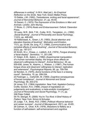 differences in smiling", în M.H. Abel (ed.), An Empirical
Reflection on the Smile. New York: Edwin Mellen Press.
15 Dabbs, J.M. (1992) „Testosterone, smiling and facial appearance",
Journal of Nonverbal Behavior, 21, pp. 45-55.
16 Darwin, C. (1872) The Expression of the Emotions in Man and
Animals. Londra: John Murray.
17 Ricks, C. (1974) Keats and Embarrassment. Oxford: Clarendon
Press.
18 Leary, M.R., Britt, T.W., Cutlip, W.D., Templeton, J.L. (1992)
„Social blushing", Journal of Personality and Social Pychology,
112(3), pp. 446-460.
19 Halberstadt, A., Green, L.R. (1993) „Social attention and
placation theories of blushing", Motivation and Emotion,
17(1), pp. 53-64; De Jong, P.J. (1999) „Communicative and
remedial effects of social blushing", Journal of Nonverbal Behavior,
23(3), pp. 197-217.
20 Smith, W.J., Chase, J., Lieblich, A.K. (1974) „Tongue showing:
a facial display". Semiotica, 11, 201-246.
21 Dolgin, K.M., Sabini, J. (1982) „Experimental manipulation
of a human nonverbal display: the tongue show affects an
observer's willingness to interact", Animal Behaviour, 30, pp.
935-936; Jones, N., Kearins, J., Watson, J. (1987) „The human
tongue show and observers' willingness to interact: replication
and extensions", Psychological Reports, 60, pp. 759-764.
22 Kendon, A. (1975) „Some functions of the face in a kissing
round", Semiotica, 15, pp. 299-334.
23 Festinger, L., Carlsmith, M. (1959) „Cognitive consequences
of forced compliance", Journal of Abnormal and Social
Psychology, 58, 203-210.
24 Jones, E.E. (1964) Ingratiation. New York: Appleton-Century-
Crofts; Gordon, R.A. (1996) „Impact of ingratiation on
judgements and evaluations: a meta-analytic investigation",
Journal of Personality and Social Psychology, 71 (1), pp.
308 Peter Collett
54-70; Stengel, R. (2000) You're Too Kind: A Brief History of
Flatten/. New York: Simon & Schuster.
25 Judge, T.A., Bretz, R.D. (1994) „Political influence behavior
and career success", Journal of Management, 20(1), pp. 43-65.
26 Colman, A., Olver, K.R. (1978) „Reactions to flattery as a
function of self-esteem: self-enhancement and cognitive
 