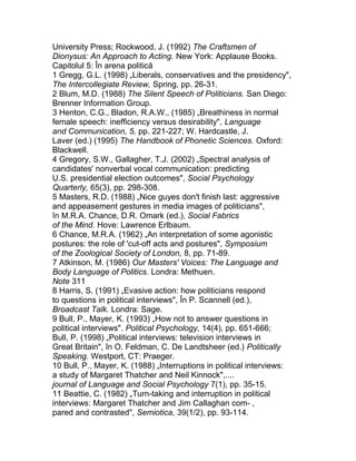 University Press; Rockwood, J. (1992) The Craftsmen of
Dionysus: An Approach to Acting. New York: Applause Books.
Capitolul 5: În arena politică
1 Gregg, G.L. (1998) „Liberals, conservatives and the presidency",
The Intercollegiate Review, Spring, pp. 26-31.
2 Blum, M.D. (1988) The Silent Speech of Politicians. San Diego:
Brenner Information Group.
3 Henton, C.G., Bladon, R.A.W., (1985) „Breathiness in normal
female speech: inefficiency versus desirability", Language
and Communication, 5, pp. 221-227; W. Hardcastle, J.
Laver (ed.) (1995) The Handbook of Phonetic Sciences. Oxford:
Blackwell.
4 Gregory, S.W., Gallagher, T.J. (2002) „Spectral analysis of
candidates' nonverbal vocal communication: predicting
U.S. presidential election outcomes", Social Psychology
Quarterly, 65(3), pp. 298-308.
5 Masters, R.D. (1988) „Nice guyes don't finish last: aggressive
and appeasement gestures in media images of politicians",
în M.R.A. Chance, D.R. Omark (ed.), Social Fabrics
of the Mind. Hove: Lawrence Erlbaum.
6 Chance, M.R.A. (1962) „An interpretation of some agonistic
postures: the role of 'cut-off acts and postures", Symposium
of the Zoological Society of London, 8, pp. 71-89.
7 Atkinson, M. (1986) Our Masters' Voices: The Language and
Body Language of Politics. Londra: Methuen.
Note 311
8 Harris, S. (1991) „Evasive action: how politicians respond
to questions in political interviews", În P. Scannell (ed.),
Broadcast Talk. Londra: Sage.
9 Bull, P., Mayer, K. (1993) „How not to answer questions in
political interviews". Political Psychology, 14(4), pp. 651-666;
Bull, P. (1998) „Political interviews: television interviews in
Great Britain", în O. Feldman, C. De Landtsheer (ed.) Politically
Speaking. Westport, CT: Praeger.
10 Bull, P., Mayer, K. (1988) „Interruptions in political interviews:
a study of Margaret Thatcher and Neil Kinnock",....
journal of Language and Social Psychology 7(1), pp. 35-15.
11 Beattie, C. (1982) „Turn-taking and interruption in political
interviews: Margaret Thatcher and Jim Callaghan com- ,
pared and contrasted", Semiotica, 39(1/2), pp. 93-114.
 