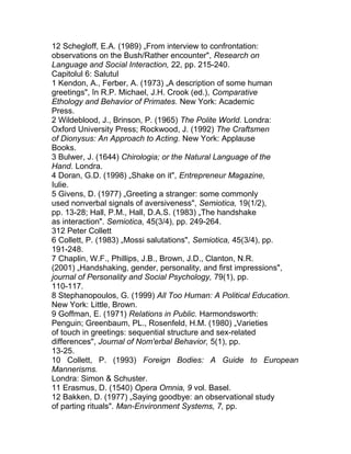12 Schegloff, E.A. (1989) „From interview to confrontation:
observations on the Bush/Rather encounter", Research on
Language and Social Interaction, 22, pp. 215-240.
Capitolul 6: Salutul
1 Kendon, A., Ferber, A. (1973) „A description of some human
greetings", în R.P. Michael, J.H. Crook (ed.), Comparative
Ethology and Behavior of Primates. New York: Academic
Press.
2 Wildeblood, J., Brinson, P. (1965) The Polite World. Londra:
Oxford University Press; Rockwood, J. (1992) The Craftsmen
of Dionysus: An Approach to Acting. New York: Applause
Books.
3 Bulwer, J. (1644) Chirologia; or the Natural Language of the
Hand. Londra.
4 Doran, G.D. (1998) „Shake on it", Entrepreneur Magazine,
Iulie.
5 Givens, D. (1977) „Greeting a stranger: some commonly
used nonverbal signals of aversiveness", Semiotica, 19(1/2),
pp. 13-28; Hall, P.M., Hall, D.A.S. (1983) „The handshake
as interaction". Semiotica, 45(3/4), pp. 249-264.
312 Peter Collett
6 Collett, P. (1983) „Mossi salutations", Semiotica, 45(3/4), pp.
191-248.
7 Chaplin, W.F., Phillips, J.B., Brown, J.D., Clanton, N.R.
(2001) „Handshaking, gender, personality, and first impressions",
journal of Personality and Social Psychology, 79(1), pp.
110-117.
8 Stephanopoulos, G. (1999) All Too Human: A Political Education.
New York: Little, Brown.
9 Goffman, E. (1971) Relations in Public. Harmondsworth:
Penguin; Greenbaum, PL., Rosenfeld, H.M. (1980) „Varieties
of touch in greetings: sequential structure and sex-related
differences", Journal of Nom'erbal Behavior, 5(1), pp.
13-25.
10 Collett, P. (1993) Foreign Bodies: A Guide to European
Mannerisms.
Londra: Simon & Schuster.
11 Erasmus, D. (1540) Opera Omnia, 9 vol. Basel.
12 Bakken, D. (1977) „Saying goodbye: an observational study
of parting rituals". Man-Environment Systems, 7, pp.
 