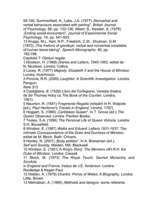 95-100; Summerfield, A., Lake, J.A. (1977) „Nonverbal and
verbal behaviours associated with parting", British Journal
of Psychology, 68, pp. 133-136; Albert, S., Kessler, S. (1978)
„Ending social encounters", Journal of Experimental Social
Psychology, 14, pp. 541-553.
13 Knapp, M.L, Hart, R.P., Friedrich, C.W., Shulman, G.M.
(1973) „The rhetoric of goodbye: verbal and nonverbal correlates
of human leave-taking", Speech Monographs, 40, pp.
182-198.
Capitolul 7: Gesturi regale
1 Nicolson, H. (1968) Diaries and Letters, 1945-1962, editat de
N. Nicolson, Londra: Collins.
2 Lacey, R. (1977) Majesty: Elizabeth II and the House of Windsor.
Londra: Hutchinson.
3 Provine, R.R. (2000) Laughter: A Scientific Investigation. Londra:
Penguin.
Note 313
4 Castiglione, B. (1528) Libro del Cortegiano, Veneţia (tradus
de Sir Thomas Hoby ca The Book of the Courtier, Londra,
1561).
5 Naunton, R. (1641) Fragmenta Regalia (retipărit în H. Walpole
[ed.], Paul Hentzner's Travels in England, Londra, 1797).
6 Hoggart, S. (1986) „Caribbean Queen", în T. Grove (ed.) The
Queen Observed, Londra: Pavilion Books.
7 Tooley, S.A. (1896) The Personal Life of Queen Victoria. Londra:
S.H. Bousefield.
8 Windsor, E. (1987) Wallis and Eduard: Letters 1931-1937: The
intimate Correspondence of the Duke and Duchess of Windsor,
editat de M. Bloch. Bath: Chivers.
9 Henley, N. (2001) „Body polities", în A. Branaman (ed.),
Self and Society, Maiden, MA: Blackwell.
10 Windsor, E. (1951) A King's Story: The Memoirs ofH.R.H. the
Duke of Windsor. Londra: Cassell.
11 Bloch, M. (1973) The Royal Touch: Sacred Monarchy and
Scrofula
in England and France, tradus de J.E. Anderson. Londra:
Routledge & Kegan Paul.
12 Holden, A. (1979) Charles: Prince of Wales: A Biography. Londra:
Little, Brown.
13 Mehrabian, A. (1969) „Methods and designs: some referents
 