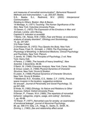 and measures of nonverbal communication", Behavioral Research
Methods and Instrumentation, 1, pp. 203-207; Beebe,
S.S., Beebe, S.J., Redmond, M.V. (2002) Interpersonal
Communication:
Relating to Others, Boston: Allyn & Bacon.
14 Montagu, A. (1971) Touching: The Human Significance of the
Skin, New York: Columbia University Press.
15 Darwin, C. (1872) The Expression of the Emotions in Man and
Animals, Londra: John Murray.
Capitolul 8: Indicatori ai anxietăţii
1 Marks, I.M., Nesse, R.M. (1994) „Fear and fitness: an evolutionary
analysis of anxiety disorders", Ethology and Sociobiology,
15, pp. 247-267.
314 Peter Collett
2 Christiansen, B. (1972) Thus Speaks the Body, New York:
Arno Press; Fried, R., Grimaldi, J. (1993) The Psychology and
Physiology of Breathing: In Behavioral Medicine, Clinical Psychology
and Psychiatry, New York: Plenum.
3 James, W. (1980) The Principles of Psychology, 2 vol. New
York: Henry Holt.
4 Perera, J. (1988) „The hazards of heavy breathing", New
Scientist, 3 decembrie, 46-48.
5 Reich, W. (1949) Character Analysis. New York: Farrar, Strauss
& Ciroux; Lowen, A. (1958) Physical Dynamics of Character
Structure, New York: Grune & Stratton.
6 Lowen, A. (1958) Physical Dynamics of Character Structure,
New York: Grune & Stratton.
7 Middlemist, R.D., Knowles, E.S., Matter, C.F. (1976) „Personal
space invasion in the lavatory: suggestive evidence
for arousal", Journal of Personality and Social Psychology, 33,
pp.541-546.
8 Hinde, R. (1982) Ethology: Its Nature and Relations to Other
Sciences, Oxford: Oxford University Press.
9 Ekman, P., Friesen, W.A. (1969) „The repertoire of nonverbal
behavior: categories, origins, usage, and coding", Semiotica,
1, pp. 49-98.
10 Waxer, P. (1977) „Nonverbal cues for anxiety: an examination
of emotional leakage", journal of Abnormal Psychology,
86, pp. 306-314; Daly, J.A., Hogg, E., Sacks, D., Smith, M.,
Zimring, L. (1983) „Sex and relationship affect social
 