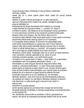 nouă de blugi intrau îmbrăcaţi în duş şi frecau materialul
38 Peter Collett
peste şliţ cu o perie aspră până când arăta de parcă fusese
decolorat.
Ieşeau în public mândri de blugii lor cu şliţul decolorat,
aşa cum făcuseră tinerii italieni de secole, atrăgând atenţia
asupra bărbăţiei lor.
Nemulţumiţi de blugii decoloraţi tinerii italieni au inventat
o altă metodă de expunere falică — „scrotch"-ul. Dacă îi
urmăriţi în public, veţi observa că îşi aranjează mereu pantalonii
în zona perineului (crotch) şi îşi scarpină (scratch) testiculele,
deseori când sunt singuri, dar de obicei când sunt în
compania altor bărbaţi. Deşi acest gest este în mare parte involuntar,
expunerea falică este clară şi joacă un rol important
în competiţia dintre bărbaţi. În termenii funcţionalităţii sale,
este foarte asemănătoare cu gestul pe care îl face babuinul
mascul alfa când arată celorlalţi babuini penisul său în erecţie.
Când un tânăr bărbat face un „scrotch", el încearcă inconştient
să îi convingă pe ceilalţi bărbaţi că el este dominant
deoarece e bine dotat. Implicaţia este că un penis şi nişte testicule
mari necesită o atenţie specială şi că, dacă nu şi-ar
schimba constant poziţia, s-ar simţi foarte prost.
„Scrotch"-ul nu apare doar în Italia — este întâlnit în majoritatea
societăţilor care încurajează atitudinile macho — şi
bineînţeles nu este singura formă de expunere falică. Mai
există şi „ridicarea testiculelor", în care mâna este aşezată
peste penis şi testicule şi apoi trasă în sus. Scopul acestui gest
este să facă publică masculinitatea unui individ ceea ce probabil
explică de ce a devenit un gest favorit la diferite formaţii
muzicale masculine şi la unii cântăreţi ca, de exemplu,
Michael Jackson, care simt nevoia să reamintească publicului
de zestrea lor nativă. Cu cât faţa lui Michael Jackson a devenit
mai feminină, cu atât acest gest a devenit mai vizibil în
dansul său.
Indicatori în poziţia aşezat
Şi din poziţia aşezat se pot transmite mesaje de dominanţă.
Această postură urmăreşte în esenţă respectarea convenţiIndicatori
ai dominanţei 39
ilor, facilitarea comunicării şi confortul. Când o persoană se
aşază, de obicei îşi aranjează picioarele astfel încât să se simtă
 