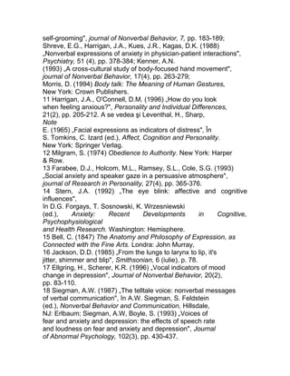 self-grooming", journal of Nonverbal Behavior, 7, pp. 183-189;
Shreve, E.G., Harrigan, J.A., Kues, J.R., Kagas, D.K. (1988)
„Nonverbal expressions of anxiety in physician-patient interactions",
Psychiatry, 51 (4), pp. 378-384; Kenner, A.N.
(1993) „A cross-cultural study of body-focused hand movement",
journal of Nonverbal Behavior, 17(4), pp. 263-279;
Morris, D. (1994) Body talk: The Meaning of Human Gestures,
New York: Crown Publishers.
11 Harrigan, J.A., O'Connell, D.M. (1996) „How do you look
when feeling anxious?", Personality and Individual Differences,
21(2), pp. 205-212. A se vedea şi Leventhal, H., Sharp,
Note
E. (1965) „Facial expressions as indicators of distress", În
S. Tomkins, C. Izard (ed.), Affect, Cognition and Personality.
New York: Springer Verlag.
12 Milgram, S. (1974) Obedience to Authority. New York: Harper
& Row.
13 Farabee, D.J., Holcom, M.L., Ramsey, S.L., Cole, S.G. (1993)
„Social anxiety and speaker gaze in a persuasive atmosphere",
journal of Research in Personality, 27(4), pp. 365-376.
14 Stern, J.A. (1992) „The eye blink: affective and cognitive
influences",
în D.G. Forgays, T. Sosnowski, K. Wrzesniewski
(ed.), Anxiety: Recent Developments in Cognitive,
Psychophysiological
and Health Research. Washington: Hemisphere.
15 Bell, C. (1847) The Anatomy and Philosophy of Expression, as
Connected with the Fine Arts. Londra: John Murray,
16 Jackson, D.D. (1985) „From the lungs to larynx to lip, it's
jitter, shimmer and blip", Smithsonian, 6 (iulie), p. 78.
17 Ellgring, H., Scherer, K.R. (1996) „Vocal indicators of mood
change in depression", Journal of Nonverbal Behavior, 20(2),
pp. 83-110.
18 Siegman, A.W. (1987) „The telltale voice: nonverbal messages
of verbal communication", în A.W. Siegman, S. Feldstein
(ed.), Nonverbal Behavior and Communication, Hillsdale,
NJ: Erlbaum; Siegman, A.W, Boyle, S. (1993) „Voices of
fear and anxiety and depression: the effects of speech rate
and loudness on fear and anxiety and depression", Journal
of Abnormal Psychology, 102(3), pp. 430-437.
 