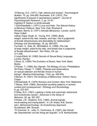 19 Murray, D.C. (1971) „Talk, silence and anxiety", Psychological
Bulletin, 75, pp. 244-260; Rochester, S.R. (1973) „The
significance of pauses in spontaneous speech", Journal of
Psycholinguistic Research, 2, pp. 51-81.
Capitolul 9: Gesturi cu tentă sexuală
1 Eibl-Eibesfeldt, I. (1971) Love and Hate: The Natural History
of Behavior Patterns. New York: Holt, Rinehart &
Winston; Morris, D. (1971) Intimate Behaznour. Londra: Jo316
Peter Collett
nathan Cape; Singh, D., Young, R.K. (1995) „Body
weight, waist-to-hip ratio, breasts, and hips: role in judgments
of female attractiveness and desirability for relationships",
Ethology and Sociobiology, 16, pp. 483-507;
Furnham, A., Dias, M., McClelland, Â. (1998) „The role
of body weight, waist-to-hip ratio, and breast size in judgments
of female attractiveness", Sex Roles, 3/4, pp.
311-326.
2 Lloyd-Elliott, M. (1995) Secrets of Sexual Body Language.
Londra: Hamlyn.
3 Buss, D. (1994) The Evolution of Desire. New York: Basic
Books.
4 Perper, T. (1985) Sex Signals: The Biology of Love. Philadelphia:
ISI Press; Perper, T. (1989) „Theories and observations
on sexual selection and female choice in human
beings", Medical Anthropology, 11(4), pp. 409-454.
5 Burton, R. (1621) The Anatomy of Melancholy. Oxford: Henry
Cripps.
6 Birdwhistell, R. (1970) Kinesics and Context. New York: Ballantine.
7 Moore, M.M. (1985) „Nonverbal courtship patterns in women:
context and consequences". Ethology and Sociobiology,
6, pp. 237-247.
8 Wiley, R.H. (1991) „Lekking in birds and mammals; behavioral
and evolutionary issues", Advances in the Study of
Behavior, 20, pp. 201-291.
9 Krebs, J.R., Dawkins, R.D. (1984) „Animal signals:
mind-reading and manipulation", în J.R. Krebs, N.B. Davies
(ed.), Behavioral Ecology: An Evolutionary Approach,
Sunderland, MA: Sinauer.
10 Crammer, K., Jutte, A., Fischmann, B. (1997) „Der Kampf
der Geschlechter und der Krieg der Signale", în B. Kanitscheider
 