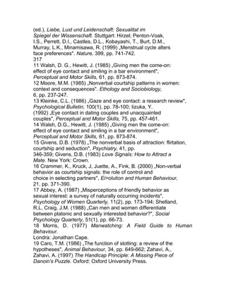 (ed.), Liebe, Lust und Leidenschaft: Sexualitat im
Spiegel der Wissenschaft. Stuttgart: Hirzel; Penton-Voak,
I.S., Perrett, D.I., Castles, D.L., Kobayashi, T., Burt, D.M.,
Murray, L.K., Minamisawa, R. (1999) „Menstrual cycle alters
face preferences". Nature, 399, pp. 741-742.
317
11 Walsh, D. G., Hewitt, J. (1985) „Giving men the come-on:
effect of eye contact and smiling in a bar environment",
Perceptual and Motor Skills, 61, pp. 873-874.
12 Moore, M.M. (1985) „Nonverbal courtship patterns in women:
context and consequences". Ethology and Sociobiology,
6, pp. 237-247.
13 Kleinke, C.L. (1986) „Gaze and eye contact: a research review",
Psychological Bulletin, 100(1), pp. 78-100; Iizuka, Y.
(1992) „Eye contact in dating couples and unacquainted
couples", Perceptual and Motor Skills, 75, pp. 457-461.
14 Walsh, D.G., Hewitt, J. (1985) „Giving men the come-on:
effect of eye contact and smiling in a bar environment",
Perceptual and Motor Skills, 61, pp. 873-874.
15 Givens, D.B. (1978) „The nonverbal basis of attraction: flirtation,
courtship and seduction", Psychiatry, 41, pp.
346-359; Givens, D.B. (1983) Love Signals: How to Attract a
Mate. New York: Crown.
16 Crammer, K., Kruck, J, Juette, A., Fink, B. (2000) „Non-verbal
behavior as courtship signals: the role of control and
choice in selecting partners", Ei>olution and Human Behaviour,
21, pp. 371-390.
17 Abbey, A. (1987) „Misperceptions of friendly behavior as
sexual interest: a survey of naturally occurring incidents",
Psychology of Women Quarterly, 11(2), pp. 173-194; Shetland,
R.L, Craig, J.M. (1988) „Can men and women differentiate
between platonic and sexually interested behavior?", Social
Psychology Quarterly, 51(1), pp. 66-73.
18 Morris, D. (1977) Manwatching: A Field Guide to Human
Behaviour.
Londra: Jonathan Cape.
19 Caro, T.M. (1986) „The function of slotting: a review of the
hypotheses", Animal Behaviour, 34, pp. 649-662; Zahavi, A.,
Zahavi, A. (1997) The Handicap Principle: A Missing Piece of
Danoin's Puzzle. Oxford: Oxford University Press.
 