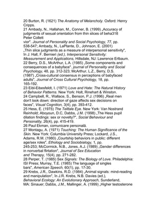 20 Burton, R. (1621) The Anatomy of Melancholy. Oxford: Henry
Cripps.
21 Ambady, N., Hallahan, M., Conner, B. (1999) „Accuracy of
judgments of sexual orientation from thin slices of beha318
Peter Collett
vior". Journal of Personality and Social Psychology, 77, pp.
538-547; Ambady, N., LaPlante, D., Johnson, E. (2001)
„Thin slice judgments as a measure of interpersonal sensitivity",
în J. Hall, F. Bernieri (ed.), Interpersonal Sensitivity:
Measurement and Applications, Hillsdale, NJ: Lawrence Erlbaum.
22 Berry, D.S., McArthur, L.A. (1985) „Some components and
consequences of a babyface". journal of Personality and Social
Psychology, 48, pp. 312-323; McArthur, L.Z., Berry, D.S.
(1987) „Cross-cultural consensus in perceptions of babyfaced
adults", Journal of Cross Cultural Psychology, 18, pp.
165-192.
23 Eibl-Eibesfeldt, I. (1971) Love and Hate: The Natural History
of Behavior Patterns. New York: Holt, Rinehart & Winston.
24 Campbell, R., Wallace, S., Benson, P.J. (1996) „Real men
don't look down: direction of gaze affects sex decisions on
faces", Visual Cognition, 3(4), pp. 393-412.
25 Hess, E. (1975) The Telltale Eye. New York: Van Nostrand
Reinhold; Aboyoun, D.C, Dabbs, J.M. (1998) „The Hess pupil
dilation findings: sex or novelty?", Social Behaviour and
Personality, 26(4), pp. 415-419.
26 Paul Ekman, comunicare personală.
27 Montagu, A. (1971) Touching: The Human Significance of the
Skin. New York: Columbia University Press; Lockard, J.S.,
Adams, R.M. (1980) „Courtship behaviors in public: different
age/sex roles", Ethology and Sociobialogy, 1, pp.
245-253; McCormick, N.B., Jones, A.J. (1989) „Gender differences
in nonverbal flirtation", Journal of Sex Education
and Therapy, 15(4), pp. 271-282.
28 Perper, T. (1985) Sex Signals: The Biology of Love. Philadelphia:
ISI Press; Murray, T.E. (1985) The language of singles
bars", American Speech, 60(1), pp. 17-30.
29 Krebs, J.R., Dawkins, R.D. (1984) „Animal signals: mind-reading
and manipulation", în J.R. Krebs, N.B. Davies (ed.),
Behavioral Ecology: An Evolutionary Approach, Sunderland,
MA: Sinauer; Dabbs, J.M., Mallinger, A. (1999) „Higher testosterone
 