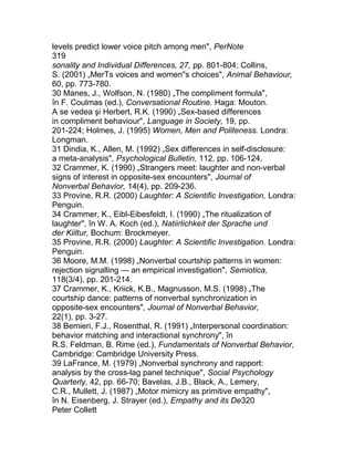 levels predict lower voice pitch among men", PerNote
319
sonality and Individual Differences, 27, pp. 801-804; Collins,
S. (2001) „MerTs voices and women"s choices", Animal Behaviour,
60, pp. 773-780.
30 Manes, J., Wolfson, N. (1980) „The compliment formula",
în F. Coulmas (ed.), Conversational Routine. Haga: Mouton.
A se vedea şi Herbert, R.K. (1990) „Sex-based differences
in compliment behaviour", Language in Society, 19, pp.
201-224; Holmes, J. (1995) Women, Men and Politeness. Londra:
Longman.
31 Dindia, K., Allen, M. (1992) „Sex differences in self-disclosure:
a meta-analysis", Psychological Bulletin, 112, pp. 106-124.
32 Crammer, K. (1990) „Strangers meet: laughter and non-verbal
signs of interest in opposite-sex encounters", Journal of
Nonverbal Behavior, 14(4), pp. 209-236.
33 Provine, R.R. (2000) Laughter: A Scientific Investigation, Londra:
Penguin.
34 Crammer, K., Eibl-Eibesfeldt, I. (1990) „The ritualization of
laughter", în W. A. Koch (ed.), Natiirlichkeit der Sprache und
der Kiiltur, Bochum: Brockmeyer.
35 Provine, R.R. (2000) Laughter: A Scientific Investigation. Londra:
Penguin.
36 Moore, M.M. (1998) „Nonverbal courtship patterns in women:
rejection signalling — an empirical investigation", Semiotica,
118(3/4), pp. 201-214.
37 Crammer, K., Kriick, K.B., Magnusson, M.S. (1998) „The
courtship dance: patterns of nonverbal synchronization in
opposite-sex encounters", Journal of Nonverbal Behavior,
22(1), pp. 3-27.
38 Bemieri, F.J., Rosenthal, R. (1991) „Interpersonal coordination:
behavior matching and interactional synchrony", în
R.S. Feldman, B. Rime (ed.), Fundamentals of Nonverbal Behavior,
Cambridge: Cambridge University Press.
39 LaFrance, M. (1979) „Nonverbal synchrony and rapport:
analysis by the cross-lag panel technique", Social Psychology
Quarterly, 42, pp. 66-70; Bavelas, J.B., Black, A., Lemery,
C.R., Mullett, J. (1987) „Motor mimicry as primitive empathy",
în N. Eisenberg, J. Strayer (ed.), Empathy and its De320
Peter Collett
 
