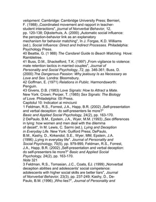 velopment. Cambridge: Cambridge University Press; Bernieri,
F. (1988) „Coordinated movement and rapport in teacher-
student interactions", journal of Nonverbal Behavior, 12,
pp. 120-138; Dijksterhuis, A. (2000) „Automatic social influence:
the perception-behavior link as an explanatory
mechanism for behavior matching", în J. Forgas, K.D. Williams
(ed.), Social Influence: Direct and Indirect Processes. Philadelphia:
Psychology Press.
40 Beattie, G. (1 988) The Candarel Guide to Beach Watching. Hove:
Rambletree.
41 Buss, D.M., Shackelford, T.K. (1997) „From vigilance to violence:
mate retention tactics in married couples", Journal of
Personality and Social Psychology,.72, pp. 346-361; Buss, D.
(2000) 7he Dangerous Passion: Why jealousy Is as Necessary as
Love and Sex. Londra: Bloomsbury.
42 Goffman, E. (1971) Relations in Public. Harmondsworth:
Penguin.
43 Givens, D.B. (1983) Love Signals: How to Attract a Mate.
New York: Crown; Perper, T. (1985) Sex Signals: The Biology
of Love. Philadelphia: ISI Press.
Capitolul 10: Indicatori ai minciunii
1 Feldman, R.S., Forrest, J.A., Happ, B.R. (2002) „Self-presentation
and verbal deception: do self-presenters lie more?"
Basic and Applied Social Psychology, 24(2), pp. 163-170.
2 DePaulo, B.M., Epstein, J.A., Wyer, M.M. (1993) „Sex differences
in lying: how women and men deal with the dilemma
of deceit", în M. Lewis, C. Sarrni (ed.), Lying and Deception
in Everyday Life. New York: Guilford Press; DePaulo,
B.M., Kashy, D., Kirkendol, S.E., Wyer, MM, Epstein, J.A.
(1996) „Lying in everyday life". Journal of Personality and
Social Psychology, 70(5), pp. 979-995; Feldman, R.S., Forrest,
J.A., Happ, B.R. (2002) „Self-presentation and verbal deception:
do self-presenters lie more?" Basic and Applied Social
Psychology, 24(2), pp. 163-170.
Note 321
3 Feldman, R.S., Tomasian, J.C., Coats, EJ. (1999) „Nonverbal
deception abilities and adolescents' social competence:
adolescents with higher social skills are better liars", Journal
of Nonverbal Behavior, 23(3), pp. 237-249; Kashy, D., De-
Paulo, B.M. (1996) „Who lies?", Journal of Personality and
 
